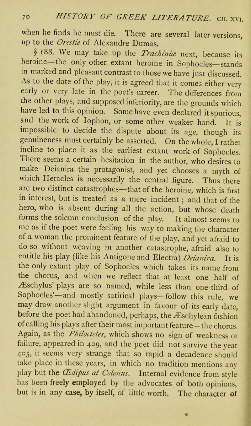 when lie finds he must die. There are several later versions, up to the Orcstie of Alexandre Dumas. § 188. We may take up the Trachinice next, because its heroine—the only other extant heroine in Sophocles—stands m marked and pleasant contrast to those we have just discussed. As to the date of the play, it is agreed that it comes either very early or very late in the poet’s career. The differences from the other plays, and supposed inferiority, are the grounds which have led to tins opinion. Some have even declared it spurious, and the work of Iophon, or some other weaker hand. It is impossible to decide the dispute about its age, though its genuineness must certainly be asserted. On the whole, I rathei incline to place it as the earliest extant work of Sophocles. There seems a certain hesitation in the author, who desires to make Deianira the protagonist, and yet chooses a myth of which Heracles is necessarily the central figure. Thus there are two distinct catastrophes—that of the heroine, which is first in interest, but is treated as a mere incident; and that of the hero, who is absent during all the action, but whose death forms the solemn conclusion of the play. It almost seems to me as if the poet were feeling his way to making the character of a woman the prominent feature of the play, and yet afraid to do so without weaving in another catastrophe, afraid also to entitle his play (like his Antigone and Electra) Deianira. It is the only extant play of Sophocles which takes its name from the chorus, and when we reflect that at least one half of Hischylus’ plays are so named, while less than one-third of Sophocles’—and mostly satirical plays—follow this rule, we may draw another slight argument in favour of its early date, before the poet had abandoned, perhaps, the yEschylean fashion of calling his plays after their most important feature—the chorus. Again, as the Fhiloctctes. which shows no sign of weakness or failure, appeared in 409, and the poet did not survive the year 405, it seems very strange that so rapid a decadence should take place in these years, in which no tradition mentions any play but the CEdipus at Colomis. Internal evidence from style has been freely employed by the advocates of both opinions, but is in any case, by itself, of little worth. The character of