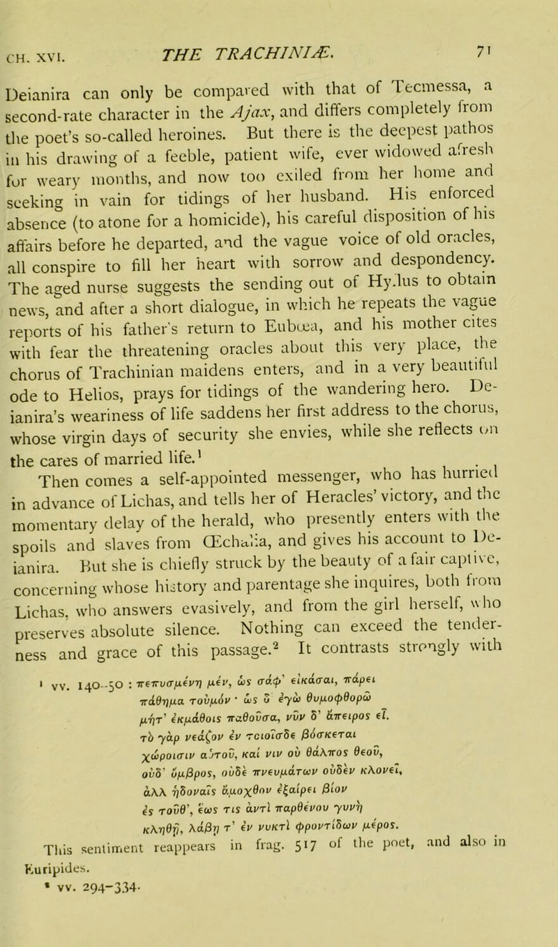 THE TRACHINIAE. 7' Deianira can only be compared with that of Tecmessa, a second-rate character in the Ajax, and differs completely from the poet’s so-called heroines. But there is the deepest pathos in his drawing of a feeble, patient wife, ever widowed afresh for weary months, and now too exiled from her home and seeking in vain for tidings of her husband. His enforced absence (to atone for a homicide), his careful disposition of his affairs before he departed, and the vague voice of old oracles, all conspire to fill her heart with sorrow and despondency. The aged nurse suggests the sending out of Hy.lus to obtain news, and after a short dialogue, in which he repeats the vague reports of his father’s return to Eubcea, and his mother cites with fear the threatening oracles about this very place, the chorus of Trachinian maidens enters, and in a very beautiful ode to Helios, prays for tidings of the wandering hero. De- ianira’s weariness of life saddens her first address to the chorus, whose virgin days of security she envies, while she reflects on the cares of married life.' Then comes a self-appointed messenger, who has hurried in advance of Lichas, and tells her of Heracles’ victory, and the momentary delay of the herald, who presently enters with the spoils and slaves from CEchalia, and gives his account to De- ianira. But she is chiefly struck by the beauty of a fair captive, concerning whose history and parentage she inquires, both from Lichas. who answers evasively, and from the girl herself, w ho preserves absolute silence. Nothing can exceed the tender- ness and grace of this passage.2 It contrasts strongly with 1 vv. I4O--50 : ireiruapevp ju.fi', is cratp etKa<rai, irapei irddppa rovpiv ■ is 5 iyu 0upo<p6opw p-pr' (KpaBoiS ircxSovaa, vvv 8’ ibreipos el. t8 'yelp 1'eu^oi' es TciourSe fiotTKG'ro.t X&ponTtv aJTOV, kat viv ov QaKiros 0fov, oi)5’ up&pos, oi/Se irvevp&Tuv ouSev kAovcl, aW phoveus b.pox®nv f^alpet Qtov is rov6\ ecos -ns avrl napOivov yvvp KKpdfi, \a0ri t’ eV vvktI (ppovrtSuv pipos. This sentiment reappears in frag. 517 of tire poet, and also in Euripides.
