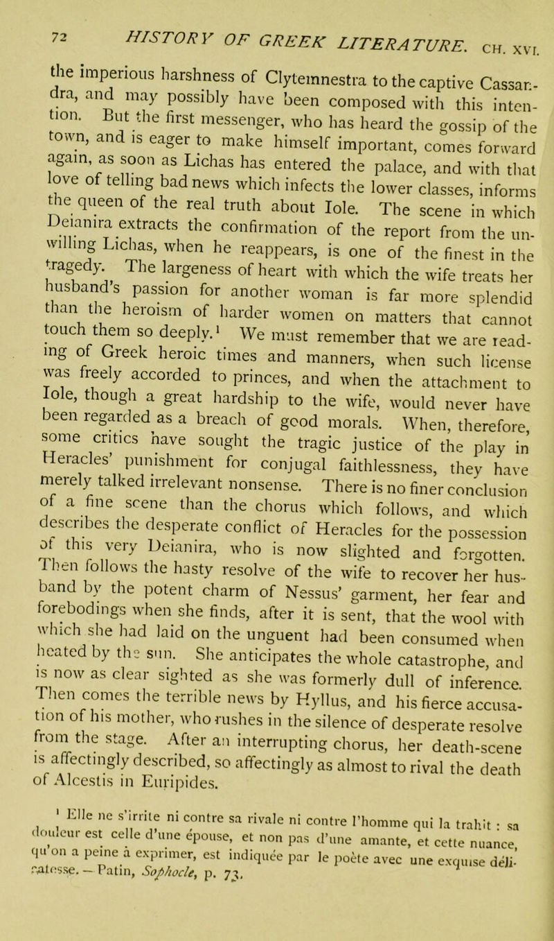 the imperious harshness of Clytemnestra to the captive Cassar:- ra, and may possibly have been composed with this inten- tion. But the first messenger, who has heard the gossip of the town, and is eager to make himself important, comes forward again as soon as Lichas has entered the palace, and with that ove of telling bad news which infects the lower classes, informs the queen of the real truth about Iole. The scene in which eiamra extracts the confirmation of the report from the un- wfihng Lichas, when he reappears, is one of the finest in the tragedy., The largeness of heart with which the wife treats her husband’s passion for another woman is far more splendid t ran the heroism of harder women on matters that cannot touch them so deeply.1 We must remember that we are read- mg of Greek heroic times and manners, when such license was freely accorded to princes, and when the attachment to Iole, though a great hardship to the wife, would never have been regarded as a breach of good morals. When, therefore ■some critics have sought the tragic justice of the play in Heracles’ punishment for conjugal faithlessness, they have merely talked irrelevant nonsense. There is no finer conclusion of a fine scene than the chorus which follows, and which describes the desperate conflict of Heracles for the possession ot this very Deian.ra, who is now slighted and forgotten. I hen follows the hasty resolve of the wife to recover her hus- band by the potent charm of Nessus’ garment, her fear and forebodings when she finds, after it is sent, that the wool with which she had laid on the unguent had been consumed when heated by the sun. She anticipates the whole catastrophe, and is now as clear sighted as she was formerly dull of inference. Then comes the terrible news by Hyllus, and his fierce accusa- tion of his mother, who rushes in the silence of desperate resolve froni the stage. After an interrupting chorus, her death-scene is affectingly described, so affectingly as almost to rival the death of Alcestis in Euripides. ' Elle ne s’iniie ni contre sa rivale ni contre 1’homme qui la trahit • sa , CUr est. ce,Ie d’une <T°lIse> et non pas d’une amante, et cette nuance qu o„ a peine a exprimer, est indiquee par le poete avec une exqu.se deli’ iVUesse.—Patin, Sophocle, p. 71,