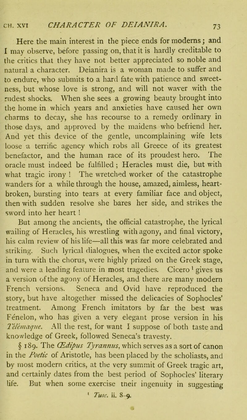Here the main interest in the piece ends for modems; and I may observe, before passing on, that it is hardly creditable to the critics that they have not better appreciated so noble and natural a character. Deianira is a woman made to suffer and to endure, who submits to a hard fate with patience and sweet- ness, but whose love is strong, and will not waver with the rudest shocks. When she sees a growing beauty brought into the home in which years and anxieties have caused her own charms to decay, she has recourse to a remedy ordinary in those days, and approved by the maidens who befriend her. And yet this device of the gentle, uncomplaining wife lets loose a terrific agency which robs all Greece of its greatest benefactor, and the human race of its proudest hero. The oracle must indeed be fulfilled ; Heracles must die, but with what tragic irony ! The wretched worker of the catastrophe wanders for a while through the house, amazed, aimless, heart- broken, bursting into tears at every familiar face and object, then with sudden resolve she bares her side, and strikes the sword into her heart 1 But among the ancients, the official catastrophe, the lyrical wailing of Heracles, his wrestling with agony, and final victory, his calm review of his life—all this was far more celebrated and striking. Such lyrical dialogues, when the excited actor spoke in turn with the chorus, were highly prized on the Greek stage, and were a leading feature in most tragedies. Cicero 1 gives us a version of the agony of Heracles, and there are many modern French versions. Seneca and Ovid have reproduced the story, but have altogether missed the delicacies of Sophocles’ treatment. Among French imitators by far the best was Fe'nelon, who has given a very elegant prose version in his 1'elemaque. All the rest, for want I suppose of both taste and knowledge of Greek, followed Seneca’s travesty. § 189. The CEdipus Tyrannus, which serves as a sort of canon in the Poetic of Aristotle, has been placed by the scholiasts, and by most modern critics, at the very summit of Greek tragic art, and certainly dates from the best period of Sophocles’ literary life. But when some exercise tneir ingenuity in suggesting 1 Tun:, ii. 8-9.