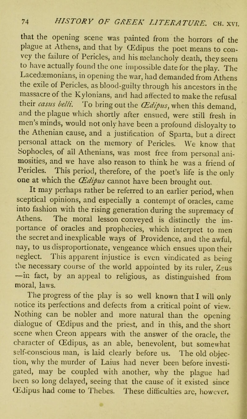 that the opening scene was painted from the horrors of the plague at Athens, and that by CEdipus the poet means to con- vey the failure of Pericles, and his melancholy death, they seem to have actually found the one impossible date for the play. The Lacedaemonians, in opening the war, had demanded from Athens the exile of Pericles, as blood-guilty through his ancestors in the massacre of the Kylonians, and had affected to make the refusal their casus belli. I o bring out the CEdipus, when this demand, and the plague which shortly after ensued, were still fresh in men’s minds, would not only have been a profound disloyalty to the Athenian cause, and a justification of Sparta, but a direct personal attack on the memory of Pericles. We know that Sophocles, of ail Athenians, was most free from personal ani- mosities, and we have also reason to think he was a friend of Pericles. This period, therefore, of the poet’s life is the only one at which the CEdipus cannot have been brought out. It may perhaps rather be referred to an earlier period, when sceptical opinions, and especially a contempt of oracles, came into fashion with the rising generation during the supremacy of Athens. The moral lesson conveyed is distinctly the im- portance of oracles and prophecies, which interpret to men the secret and inexplicable ways of Providence, and the awful, nay, to us disproportionate, vengeance which ensues upon their neglect. This apparent injustice is even vindicated as being the necessary course of the world appointed by its ruler, Zeus —in fact, by an appeal to religious, as distinguished from moral, laws. The progress of the play is so well known that I will only notice its perfections and defects from a critical point of view. Nothing can be nobler and more natural than the opening dialogue of CEdipus and the priest, and in this, and the short scene when Creon appears with the answer of the oracle, the character of CEdipus, as an able, benevolent, but somewhat self-conscious man, is laid clearly before us. The old objec- tion, why the murder of Laius had never been before investi- gated, may be coupled with another, why the plague had been so long delayed, seeing that the cause of it existed since CEdipus had come to Thebes. These difficulties arc, however.