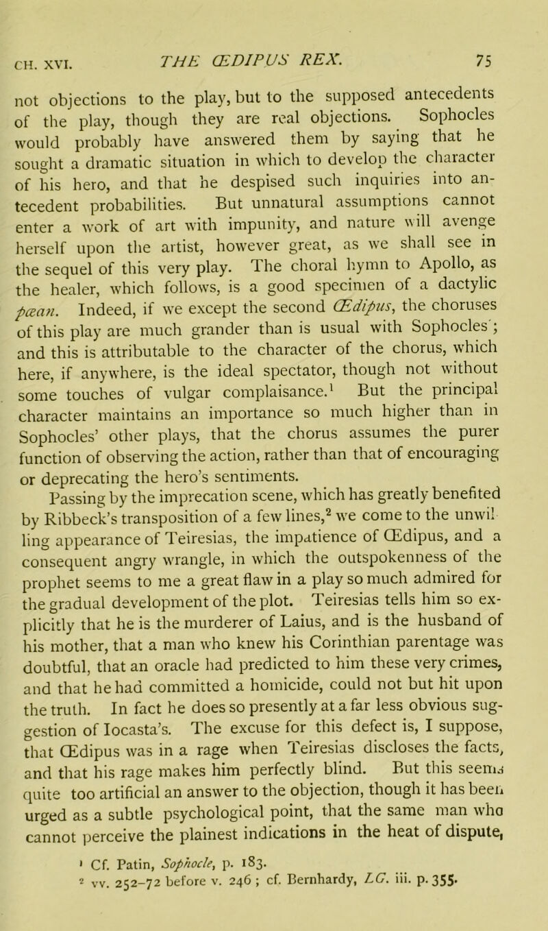 not objections to the play, but to the supposed antecedents of the play, though they are real objections. Sophocles would probably have answered them by saying that he sought a dramatic situation in which to develop the character of his hero, and that he despised such inquiries into an- tecedent probabilities. But unnatural assumptions cannot enter a work of art with impunity, and nature will avenge herself upon the artist, however great, as we shall see in the sequel of this very play. The choral hymn to Apollo, as the healer, which follows, is a good specimen of a dactylic pecan. Indeed, if we except the second CEdipus, the choruses of this play are much grander than is usual with Sophocles'; and this is attributable to the character of the chorus, which here, if anywhere, is the ideal spectator, though not without some touches of vulgar complaisance.1 But the principal character maintains an importance so much higher than in Sophocles’ other plays, that the chorus assumes the purer function of observing the action, rather than that of encouraging or deprecating the hero’s sentiments. Passing by the imprecation scene, which has greatly benefited by Ribbeck’s transposition of a few lines,2 we come to the unwii ling appearance of Teiresias, the impatience of CEdipus, and a consequent angry wrangle, in which the outspokenness of the prophet seems to me a great flaw in a play so much admired for the gradual development of the plot. Teiresias tells him so ex- plicitly that he is the murderer of Laius, and is the husband of his mother, that a man who knew his Corinthian parentage was doubtful, that an oracle had predicted to him these very crimes, and that he had committed a homicide, could not but hit upon the truth. In fact he does so presently at a far less obvious sug- gestion of Iocasta’s. The excuse for this defect is, I suppose, that CEdipus was in a rage when Teiresias discloses the facts, and that his rage makes him perfectly blind. But this seenw quite too artificial an answer to the objection, though it has been urged as a subtle psychological point, that the same man who cannot perceive the plainest indications in the heat of dispute, 1 Cf. Patin, Sophocle, p. 183. 2 vv. 252-72 before v. 246 ; cf. Bernhardy, LG. iii. p. 355*