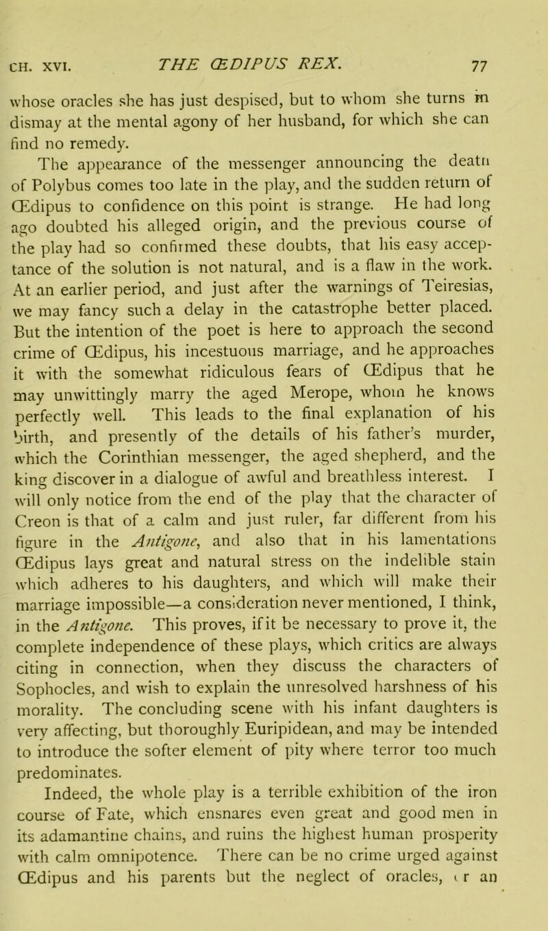 whose oracles she has just despised, but to whom she turns m dismay at the mental agony of her husband, for which she can find no remedy. The appearance of the messenger announcing the deatu of Polybus comes too late in the play, and the sudden return of CEdipus to confidence on this point is strange. He had long ago doubted his alleged origin, and the previous course of the play had so confirmed these doubts, that his easy accep- tance of the solution is not natural, and is a flaw in the work. At an earlier period, and just after the warnings of Teiresias, we may fancy such a delay in the catastrophe better placed. But the intention of the poet is here to approach the second crime of CEdipus, his incestuous marriage, and he approaches it with the somewhat ridiculous fears of CEdipus that he may unwittingly marry the aged Merope, whom he knows perfectly well. This leads to the final explanation of his birth, and presently of the details of his father’s murder, which the Corinthian messenger, the aged shepherd, and the king discover in a dialogue of awful and breathless interest. I will only notice from the end of the play that the character of Creon is that of a calm and just ruler, far different from his figure in the Antigone, and also that in his lamentations CEdipus lays great and natural stress on the indelible stain which adheres to his daughters, and which will make their marriage impossible—a consideration never mentioned, I think, in the Antigone. This proves, if it be necessary to prove it, the complete independence of these plays, which critics are always citing in connection, when they discuss the characters of Sophocles, and wish to explain the unresolved harshness of his morality. The concluding scene with his infant daughters is very affecting, but thoroughly Euripidean, and may be intended to introduce the softer element of pity where terror too much predominates. Indeed, the whole play is a terrible exhibition of the iron course of Fate, which ensnares even great and good men in its adamantine chains, and ruins the highest human prosperity with calm omnipotence. There can be no crime urged against CEdipus and his parents but the neglect of oracles, < r an