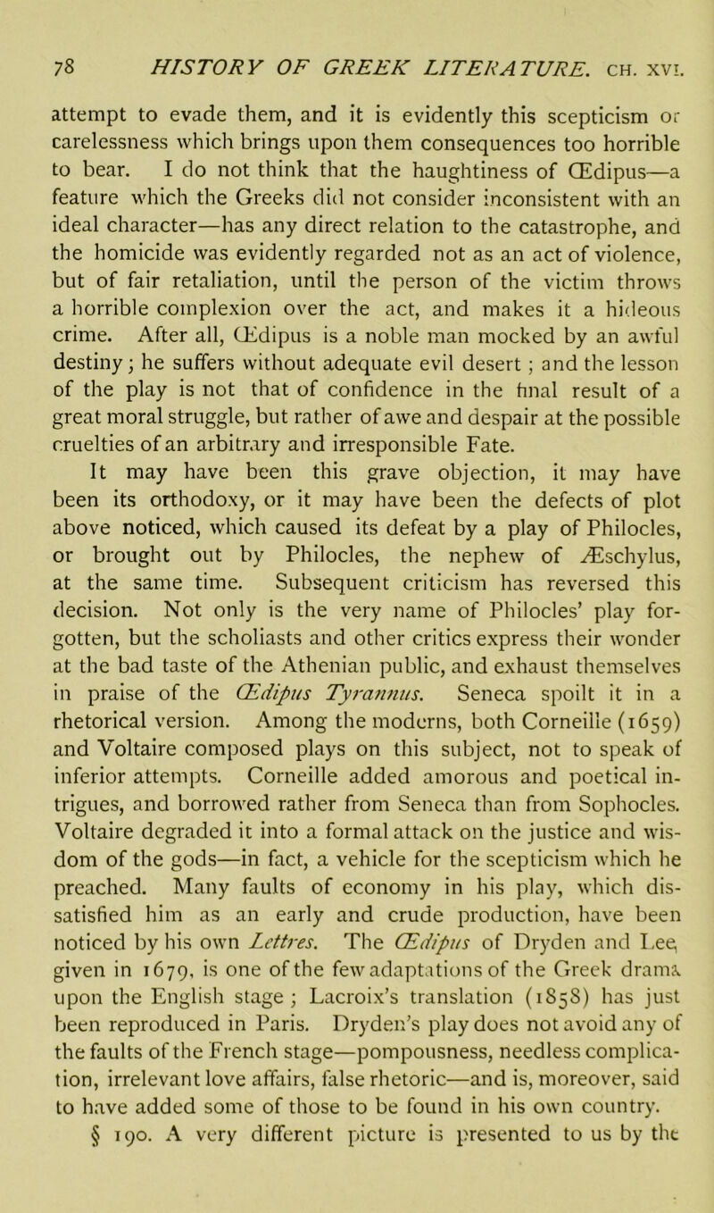 attempt to evade them, and it is evidently this scepticism or carelessness which brings upon them consequences too horrible to bear. I do not think that the haughtiness of CEdipus—a feature which the Greeks did not consider inconsistent with an ideal character—has any direct relation to the catastrophe, and the homicide was evidently regarded not as an act of violence, but of fair retaliation, until the person of the victim throws a horrible complexion over the act, and makes it a hideous crime. After all, CEdipus is a noble man mocked by an awful destiny; he suffers without adequate evil desert; and the lesson of the play is not that of confidence in the final result of a great moral struggle, but rather of awe and despair at the possible cruelties of an arbitrary and irresponsible Fate. It may have been this grave objection, it may have been its orthodoxy, or it may have been the defects of plot above noticed, which caused its defeat by a play of Philocles, or brought out by Philocles, the nephew of ^Eschylus, at the same time. Subsequent criticism has reversed this decision. Not only is the very name of Philocles’ play for- gotten, but the scholiasts and other critics express their wonder at the bad taste of the Athenian public, and exhaust themselves in praise of the CEdipus Tyrannus. Seneca spoilt it in a rhetorical version. Among the moderns, both Corneille (1659) and Voltaire composed plays on this subject, not to speak of inferior attempts. Corneille added amorous and poetical in- trigues, and borrowed rather from Seneca than from Sophocles. Voltaire degraded it into a formal attack on the justice and wis- dom of the gods—in fact, a vehicle for the scepticism which he preached. Many faults of economy in his play, which dis- satisfied him as an early and crude production, have been noticed by his own Lettres. The CEdipus of Dryden and Lee, given in 1679, is one of the few adaptations of the Greek drama, upon the English stage; Lacroix’s translation (1858) has just been reproduced in Paris. Dryden’s play does not avoid any of the faults of the French stage—pompousness, needless complica- tion, irrelevant love affairs, false rhetoric—and is, moreover, said to have added some of those to be found in his own country. § 190. A very different picture is presented to us by the