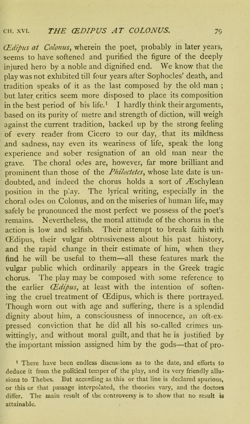 (Edipus at Colonus, wherein the poet, piobably in later years, seems to have softened and purified the figure of the deeply injured hero by a noble and dignified end. We know that the play was not exhibited till four years after Sophocles’ death, and tradition speaks of it as the last composed by the old man ; but later critics seem more disposed to place its composition in the best period of his life.1 I hardly think their arguments, based on its purity of metre and strength of diction, will weigh against the current tradition, backed up by the strong feeling of every reader from Cicero to our day, that its mildness and sadness, nay even its weariness of life, speak the long experience and sober resignation of an old man near the grave. The choral odes are, however, far more brilliant and prominent than those of the Fhiloctetes, whose late date is un- doubted, and indeed the chorus holds a sort of ^Eschylean position in the play. The lyrical writing, especially in the choral odes on Colonus, and on the miseries of human life, may safely be pronounced the most perfect we possess of the poet’s remains. Nevertheless, the moral attitude of the chorus in the action is low and selfish. Their attempt to break faith with (Edipus, their vulgar obtrusiveness about his past history, and the rapid change in their estimate of him, when they find he will be useful to them—all these features mark the vulgar public which ordinarily appears in the Greek tragic chorus. The play may be composed with some reference to the earlier (Edipus, at least with the intention of soften- ing the cruel treatment of (Edipus, which is there portrayed. Though worn out with age and suffering, there is a splendid dignity about him, a consciousness of innocence, an oft-ex- pressed conviction that he did all his so-called crimes un- wittingly, and without moral guilt, and that he is justified by the important mission assigned him by the gods—that of pro- 1 There have been endless discussions as to the date, and efforts to deduce it from the political temper of the play, and its very friendly allu- sions to Thebes. But according as this or that line is declared spurious, or this or that passage interpolated, the theories vary, and the doctors differ. The main result of the controversy is to show that no result is attainable.