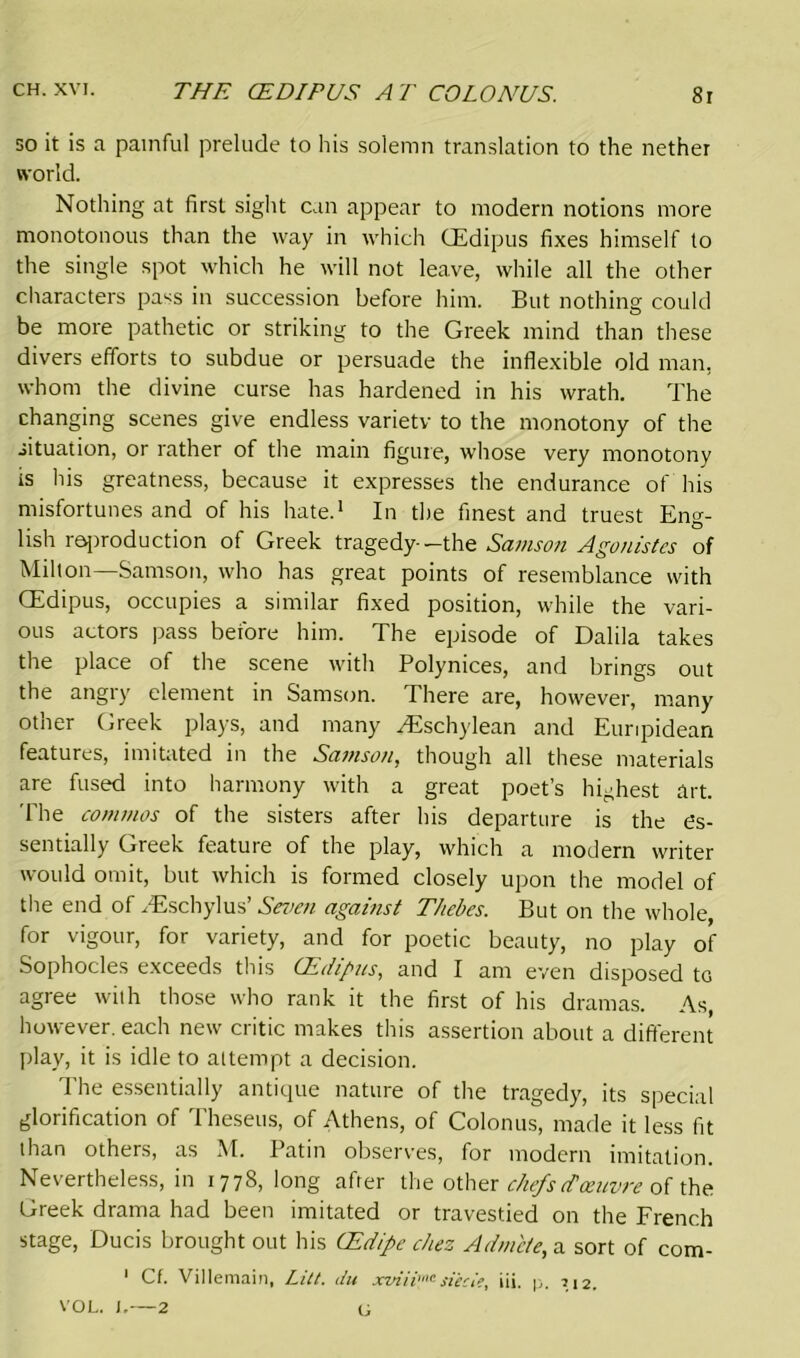 so it is a painful prelude to his solemn translation to the nether world. Nothing at first sight can appear to modern notions more monotonous than the way in which CEdipus fixes himself to the single spot which he will not leave, while all the other characters pass in succession before him. But nothing could be more pathetic or striking to the Greek mind than these divers efforts to subdue or persuade the inflexible old man. whom the divine curse has hardened in his wrath. The changing scenes give endless varietv to the monotony of the situation, or rather of the main figure, whose very monotony is his greatness, because it expresses the endurance of his misfortunes and of his hate.1 In the finest and truest Eng- lish reproduction of Greek tragedy--the Samson Agonistes of Milton—Samson, who has great points of resemblance with CEdipus, occupies a similar fixed position, while the vari- ous actors pass before him. The episode of Dalila takes the place of the scene with Polynices, and brings out the angry element in Samson. There are, however, many other Greek plays, and many ^'Eschylean and Euripidean features, imitated in the Samson, though all these materials are fused into harmony with a great poet’s highest art. The commos of the sisters after his departure is the es- sentially Greek feature of the play, which a modern writer would omit, but which is formed closely upon the model of the end of yEschylus’ Seven against Thebes. But on the whole, for vigour, for variety, and for poetic beauty, no play of Sophocles exceeds this CEdipus, and I am even disposed to agree with those who rank it the first of his dramas. As, however, each new critic makes this assertion about a different play, it is idle to attempt a decision. The essentially antique nature of the tragedy, its special glorification of Theseus, of Athens, of Colonus, made it less fit than others, as M. Patin observes, for modern imitation. Nevertheless, in 1778, long after the other chefs (T oeuvre of the Greek drama had been imitated or travestied on the French stage, Ducis brought out his (Edipe chez Adm'ete, a sort of com- 1 Cf. Villemain, Lilt, itu xviii™siecie, iii. p. 1,12. VOL. I,—2 G