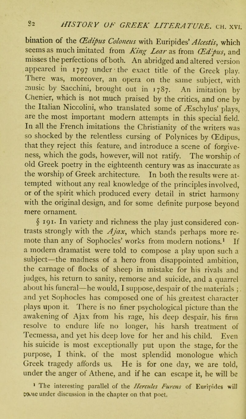 bination of the CEdipus Coloneus with Euripides’ Alcestis, which seems as much imitated from King Lear as from CEdpus, and misses the perfections of both. An abridged and altered version appeared in 1797 under • the exact title of the Greek play. There was, moreover, an opera on the same subject, with music by Sacchini, brought out in 1787. An imitation by Chenier, which is not much praised by the critics, and one by the Italian Niccolini, who translated some of Htschylus’ plays, are the most important modern attempts in this special field. In all the French imitations the Christianity of the writers was so shocked by the relentless cursing of Polynices by CEdipus, that they reject this feature, and introduce a scene of forgive- ness, which the gods, however, will not ratify. The worship of old Greek poetry in the eighteenth century was as inaccurate as the worship of Greek architecture. In both the results were at- tempted without any real knowledge of the principles involved, or of the spirit which produced every detail in strict harmony with the original design, and for some definite purpose beyond mere ornament. § 191. In variety and richness the play just considered con- trasts strongly with the Ajax, which stands perhaps more re- mote than any of Sophocles’ works from modern notions.1 If a modern dramatist were told to compose a play upon such a subject—the madness of a hero from disappointed ambition, the carnage of flocks of sheep in mistake for his rivals and judges, his return to sanity, remorse and suicide, and a quarrel about his funeral—he would, I suppose, despair of the materials ;. and yet Sophocles has composed one of his greatest character plays upon it. There is no finer psychological picture than the awakening of Ajax from his rage, his deep despair, his firm resolve to endure life no longer, his harsh treatment of Tecmessa, and yet his deep love for her and his child. Even his suicide is most exceptionally put upon the stage, for the purpose, I think, of the most splendid monologue which Greek tragedy affords us. He is for one day, we are told, under the anger of Athene, and if he can escape it, he will be 1 The interesting parallel of the Hercules Furens of Euripides will conic under discussion in the chapter on that poet.