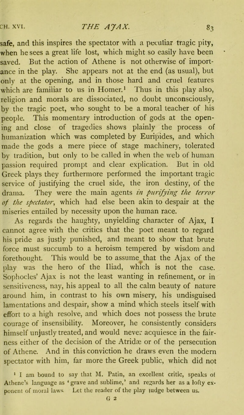 safe, and this inspires the spectator with a peculiar tragic pity, when he sees a great life lost, which might so easily have been saved. But the action of Athene is not otherwise of import- ance in the play. She appears not at the end (as usual), but only at the opening, and in those hard and cruel features which are familiar to us in Homer.1 Thus in this play also, religion and morals are dissociated, no doubt unconsciously, by the tragic poet, who sought to be a moral teacher of his people. This momentary introduction of gods at the open- ing and close of tragedies shows plainly the process of humanization which was completed by Euripides, and which made the gods a mere piece of stage machinery, tolerated by tradition, but only to be called in when the web of human passion required prompt and clear explication. But in old Greek plays they furthermore performed the important tragic service of justifying the cruel side, the iron destiny, of the drama. They were the main agents in purifying the terror of the spectator, which had else been akin to despair at the miseries entailed by necessity upon the human race. As regards the haughty, unyielding character of Ajax, I cannot agree with the critics that the poet meant to regard his pride as justly punished, and meant to show that brute force must succumb to a heroism tempered by wisdom and forethought. This would be to assume that the Ajax of the play was the hero of the Iliad, which is not the case. Sophocles’ Ajax is not the least wanting in refinement, or in sensitiveness, nay, his appeal to all the calm beauty of nature around him, in contrast to his own misery, his undisguised lamentations and despair, show a mind which steels itself with effort to a high resolve, and which does not possess the brute courage of insensibility. Moreover, he consistently considers himself unjustly treated, and would never acquiesce in the fair- ness either of the decision of the Atridas or of the persecution of Athene. And in this conviction he draws even the modern spectator with him, far more the Greek public, which did not 1 I am bound to say that M. Patin, an excellent critic, speaks of Athene’s language as ‘grave and sublime,’ and regards her as a lofty ex- ponent of moral law* Let the reader of the play judge between us.