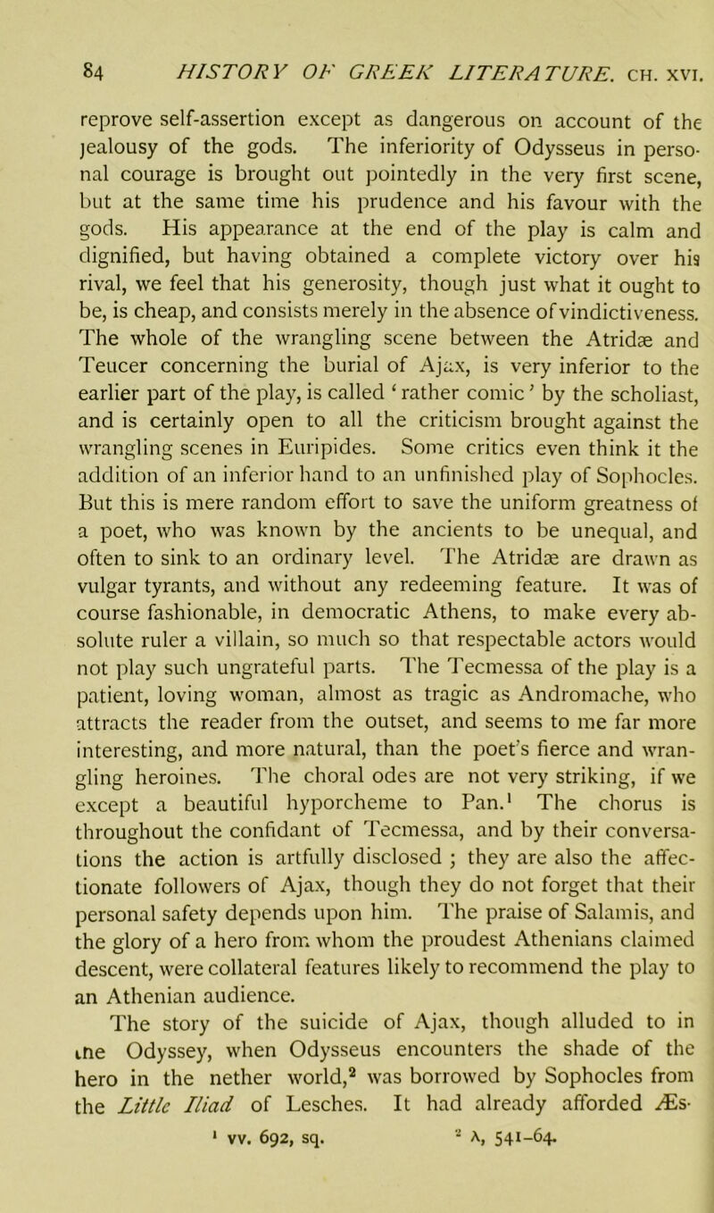 reprove self-assertion except as dangerous on account of the jealousy of the gods. The inferiority of Odysseus in perso- nal courage is brought out pointedly in the very first scene, but at the same time his prudence and his favour with the gods. His appearance at the end of the play is calm and dignified, but having obtained a complete victory over his rival, we feel that his generosity, though just what it ought to be, is cheap, and consists merely in the absence of vindictiveness. The whole of the wrangling scene between the Atridae and Teucer concerning the burial of Ajax, is very inferior to the earlier part of the play, is called ‘ rather comic ’ by the scholiast, and is certainly open to all the criticism brought against the wrangling scenes in Euripides. Some critics even think it the addition of an inferior hand to an unfinished play of Sophocles. But this is mere random effort to save the uniform greatness of a poet, who was known by the ancients to be unequal, and often to sink to an ordinary level. The Atridae are drawn as vulgar tyrants, and without any redeeming feature. It was of course fashionable, in democratic Athens, to make every ab- solute ruler a villain, so much so that respectable actors would not play such ungrateful parts. The Tecmessa of the play is a patient, loving woman, almost as tragic as Andromache, who attracts the reader from the outset, and seems to me far more interesting, and more natural, than the poet's fierce and wran- gling heroines. The choral odes are not very striking, if we except a beautiful hyporcheme to Pan.1 The chorus is throughout the confidant of Tecmessa, and by their conversa- tions the action is artfully disclosed ; they are also the affec- tionate followers of Ajax, though they do not forget that their personal safety depends upon him. The praise of Salamis, and the glory of a hero from whom the proudest Athenians claimed descent, were collateral features likely to recommend the play to an Athenian audience. The story of the suicide of Ajax, though alluded to in ine Odyssey, when Odysseus encounters the shade of the hero in the nether world,2 was borrowed by Sophocles from the Little Iliad of Lesches. It had already afforded His-