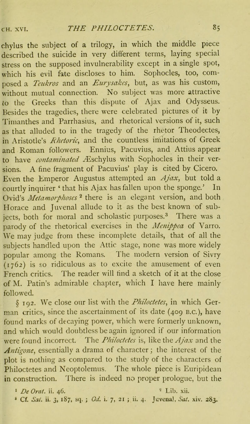 chylus the subject of a trilogy, in which the middle piece described the suicide in very different terms, laying special stress on the supposed invulnerability except in a single spot, which his evil fate discloses to him. Sophocles, too, com- posed a Teukros and an Eurysakes, but, as was his custom, without mutual connection. No subject was more attractive to the Greeks than this dispute of Ajax and Odysseus. Besides the tragedies, there were celebrated pictures of it by Timanthes and Parrhasius, and rhetorical versions of it, such as that alluded to in the tragedy of the rhetor Theodectes, in Aristotle’s Rhetoric, and the countless imitations of Greek and Roman followers. Ennius, Pacuvius, and Attius appear to have contaminated ALschylus with Sophocles in their ver- sions. A fine fragment of Pacuvius’ play is cited by Cicero. Even the Emperor Augustus attempted an Ajax, but told a courtly inquirer ‘ that his Ajax has fallen upon the sponge.’ In Ovid’s Metamorphoses 2 there is an elegant version, and both Horace and Juvenal allude to it as the best known of sub- jects, both for moral and scholastic purposes.3 There was a parody of the rhetorical exercises in the Menippca of Varro. We may judge from these incomplete details, that of all the subjects handled upon the Attic stage, none was more widely popular among the Romans. The modern version of Sivry (1762) is so ridiculous as to excite the amusement of even French critics. The reader will find a sketch of it at the close of M. Putin’s admirable chapter, which I have here mainly followed. § 192. We close our list with the Philoctetes, in which Ger- man critics, since the ascertainment of its date (409 b.c.), have found marks of decaying power, which were formerly unknown, and which would doubtless be again ignored if our information were found incorrect. The Philoctetes is, like the Ajax and the Antigone, essentially a drama of character; the interest of the plot is nothing as compared to the study of the characters of Philoctetes and Neoptolemus. The whole piece is Euripidean in construction. There is indeed no proper prologue, but the 1 De Oral. ii. 46. 2 Lib. xii.