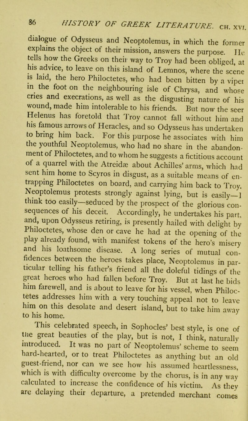 dialogue of Odysseus and Neoptolemus, in which the former explains the object of their mission, answers the purpose. He tells how the Greeks on their way to Troy had been obliged, at his advice, to leave on this island of Lemnos, where the scene is laid, the hero Philoctetes, who had been bitten by a vipei in the foot on the neighbouring isle of Chrysa, and whose cries and execrations, as well as the disgusting nature of his wound, made him intolerable to his friends. But now the seer Helenus has foretold that Troy cannot fall without him and Ins famous arrows of Heracles, and so Odysseus has undertaken to bring him back. For this purpose he associates with him the youthful Neoptolemus, who had no share in the abandon- ment of Philoctetes, and to whom he suggests a fictitious account of a quarrel with the Atreidas about Achilles’ arms, which had sent him home to Scyros in disgust, as a suitable means of en- trapping Philoctetes on board, and carrying him back to Troy. Neoptolemus protests strongly against lying, but is easily—] think too easily—seduced by the prospect of the glorious con- sequences of his deceit. Accordingly, he undertakes his part, and, upon Odysseus retiring, is presently hailed with delight by Philoctetes, whose den or cave he had at the opening of the play already found, with manifest tokens of the hero’s misery and his loathsome disease. A long series of mutual con- fidences between the heroes takes place, Neoptolemus in par- ticular telling his father’s friend all the doleful tidings of the great heroes who had fallen before Troy. But at last he bids him farewell, and is about to leave for his vessel, when Philoc- tetes addresses him with a very touching appeal not to leave him on this desolate and desert island, but to take him away to his home. This celebrated speech, in Sophocles’ best style, is one of tlie great beauties of the play, but is not, I think, naturally introduced. It was no part of Neoptolemus’ scheme to seem hard-hearted, or to treat Philoctetes as anything but an old guest-friend, nor can we see how his assumed heartlessness, which is with difficulty overcome by the chorus, is in any way- calculated to increase the confidence of his victim. As tliev are delaying their departure, a pretended merchant comes