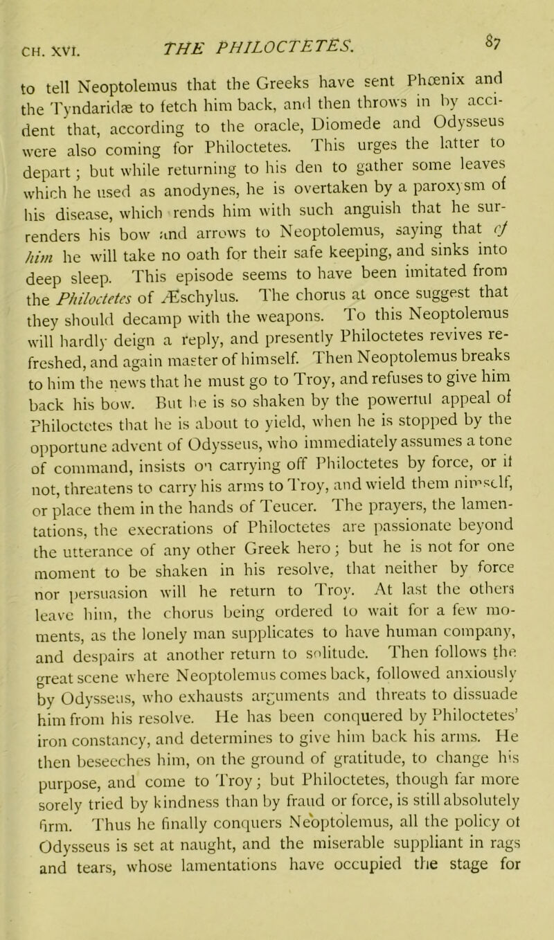 $7 to tell Neoptolemus that the Greeks have sent Pheenix and the Tyndaridae to fetch him back, and then throws in by acci- dent that, according to the oracle, Diomede and Odysseus were also coming for Philoctetes. 1 his urges the latter to depart; but while returning to his den to gather some leaves which he used as anodynes, he is overtaken by a paroxysm of his disease, which rends him with such anguish that he sur- renders his bow and arrows to Neoptolemus, saying that cj him he will take no oath for their safe keeping, and sinks into deep sleep. This episode seems to have been imitated from the Philoctetes of PEschylus. The chorus at once suggest that they should decamp with the weapons. To this Neoptolemus will hardly deign a reply, and presently Philoctetes revives re- freshed, and again master of himself. Then Neoptolemus breaks to him the news that he must go to Troy, and refuses to give him back his bow. But he is so shaken by the powerful appeal of Philoctetes that he is about to yield, when he is stopped by the opportune advent of Odysseus, wno immediately assumes atone of command, insists on carrying off Philoctetes by force, or it not, threatens to carry his arms to Troy, and wield them nimsclf, or place them in the hands of Teucer. The prayers, the lamen- tations, the execrations of Philoctetes are passionate beyond the utterance of any other Greek hero; but he is not for one moment to be shaken in his resolve, that neither by force nor persuasion will he return to Troy. At last the others leave him, the chorus being ordered to wait for a few mo- ments, as the lonely man supplicates to have human company, and despairs at another return to solitude. Then follows the o-reat scene where Neoptolemus comes back, followed anxiously by Odysseus, who exhausts arguments and threats to dissuade him from his resolve. He has been conquered by Philoctetes’ iron constancy, and determines to give him back his arms. He then beseeches him, on the ground of gratitude, to change his purpose, and come to Troy; but Philoctetes, though far more sorely tried by kindness than by fraud or force, is still absolutely firm. Thus he finally conquers Neoptolemus, all the policy ot Odysseus is set at naught, and the miserable suppliant in rags and tears, whose lamentations have occupied the stage for