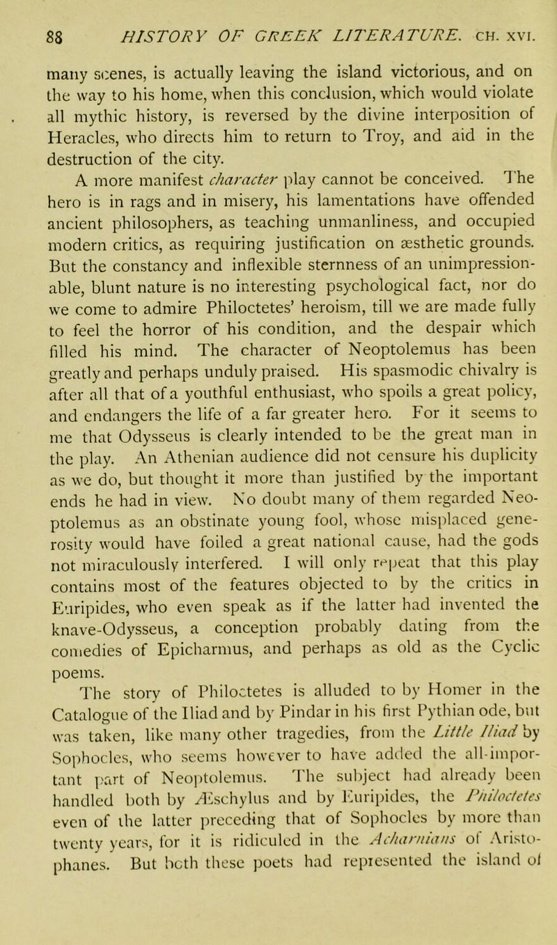many scenes, is actually leaving the island victorious, and on the way to his home, when this conclusion, which would violate all mythic history, is reversed by the divine interposition of Heracles, who directs him to return to Troy, and aid in the destruction of the city. A more manifest character play cannot be conceived. The hero is in rags and in misery, his lamentations have offended ancient philosophers, as teaching unmanliness, and occupied modern critics, as requiring justification on aesthetic grounds. But the constancy and inflexible sternness of an unimpression- able, blunt nature is no interesting psychological fact, nor do we come to admire Philoctetes’ heroism, till we are made fully to feel the horror of his condition, and the despair which filled his mind. The character of Neoptolemus has been greatly and perhaps unduly praised. His spasmodic chivalry is after all that of a youthful enthusiast, who spoils a great policy, and endangers the life of a far greater hero. For it seems to me that Odysseus is clearly intended to be the great man in the play. An Athenian audience did not censure his duplicity as we do, but thought it more than justified by the important ends he had in view. No doubt many of them regarded Neo- ptolemus as an obstinate young fool, whose misplaced gene- rosity would have foiled a great national cause, had the gods not miraculously interfered. I will only repeat that this play contains most of the features objected to by the critics in Euripides, who even speak as if the latter had invented the knave-Odysseus, a conception probably dating from the comedies of Epicharmus, and perhaps as old as the Cyclic poems. The story of Philoctetes is alluded to by Homer in the Catalogue of the Iliad and by Pindar in his first Pythian ode, but was taken, like many other tragedies, from the Little Iliad by Sophocles, who seems however to have added the all-impor- tant part of Neoptolemus. The subject had already been handled both by /Eschylus and by Euripides, the Philoctetes even of the latter preceding that of Sophocles by more than twenty years, for it is ridiculed in the Acharnians ot Aristo- phanes. But both these poets had represented the island ol