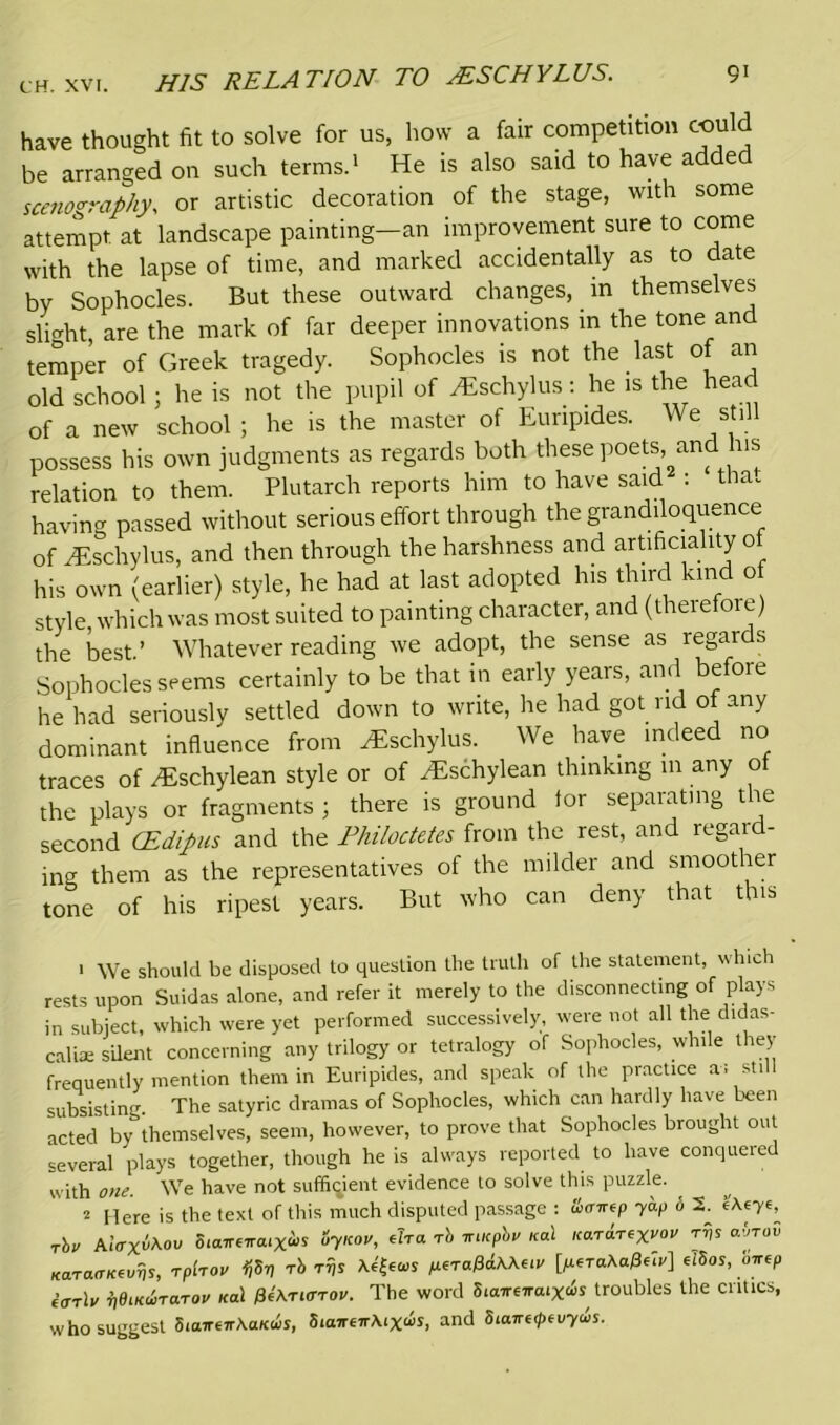 9' HIS RELATION TO sESCHYLUS. have thought fit to solve for us, how a fair competition could be arranged on such terms.1 He is also said to have added seriography, or artistic decoration of the stage, with some attempt at landscape painting—an improvement sure to come with the lapse of time, and marked accidentally as to date by Sophocles. But these outward changes, in themselves slight, are the mark of far deeper innovations in the tone and temper of Greek tragedy. Sophocles is not the last of an old school; he is not the pupil of ^schylus: he is the hea of a new school ; he is the master of Euripides. We still possess his own judgments as regards both these poets and his relation to them. Plutarch reports him to have said : tha. having passed without serious effort through the grandiloquence of iEschylus, and then through the harshness and artificiality o his own (earlier) style, he had at last adopted his third kind of style which was most suited to painting character, and (theiefore) the best’ Whatever reading we adopt, the sense as regards Sophocles seems certainly to be that in early years, and before he had seriously settled down to write, lie had got rid of any dominant influence from zEschylus. We have indeed no traces of zEschylean style or of zEschylean thinking m any of the plays or fragments ; there is ground for separating the second CEdipus and the Philoctetes from the rest, and regard- ing them as the representatives of the milder and smoother tone of his ripest years. But who can deny that this > We should be disposed to question the truth of the statement, which rests upon Suidas alone, and refer it merely to the disconnecting of plays in subject, which were yet performed successively, were not all the didas- caliae silent concerning any trilogy or tetralogy of Sophocles, while they frequently mention them in Euripides, and speak of the practice a; still subsisting. The satyric dramas of Sophocles, which can hardly have been acted by themselves, seem, however, to prove that Sophocles brought out several plays together, though he is always reported to have conquered with one. We have not sufficient evidence to solve this puzzle. 2 Here is the text of this much disputed passage : &cr**p yap o 2. yt, rbu AIvxtoMV 5ia™ra.Xis oynov, eTra rb rucpby ical Kardr*X™ rrjs afiroS KaracrKtuvs, rplroo ijSV rb rr,s ptrtfdXXuv [Mer<*o0«i'] elSos, onep iorlv veiKUTUTOV Kcd $(\TiffTOV. The word 8iaireiraix<vs troubles the critics, who suggest biairt-irKaKus, bianeTrMxds, and 8taire<ptvyus.