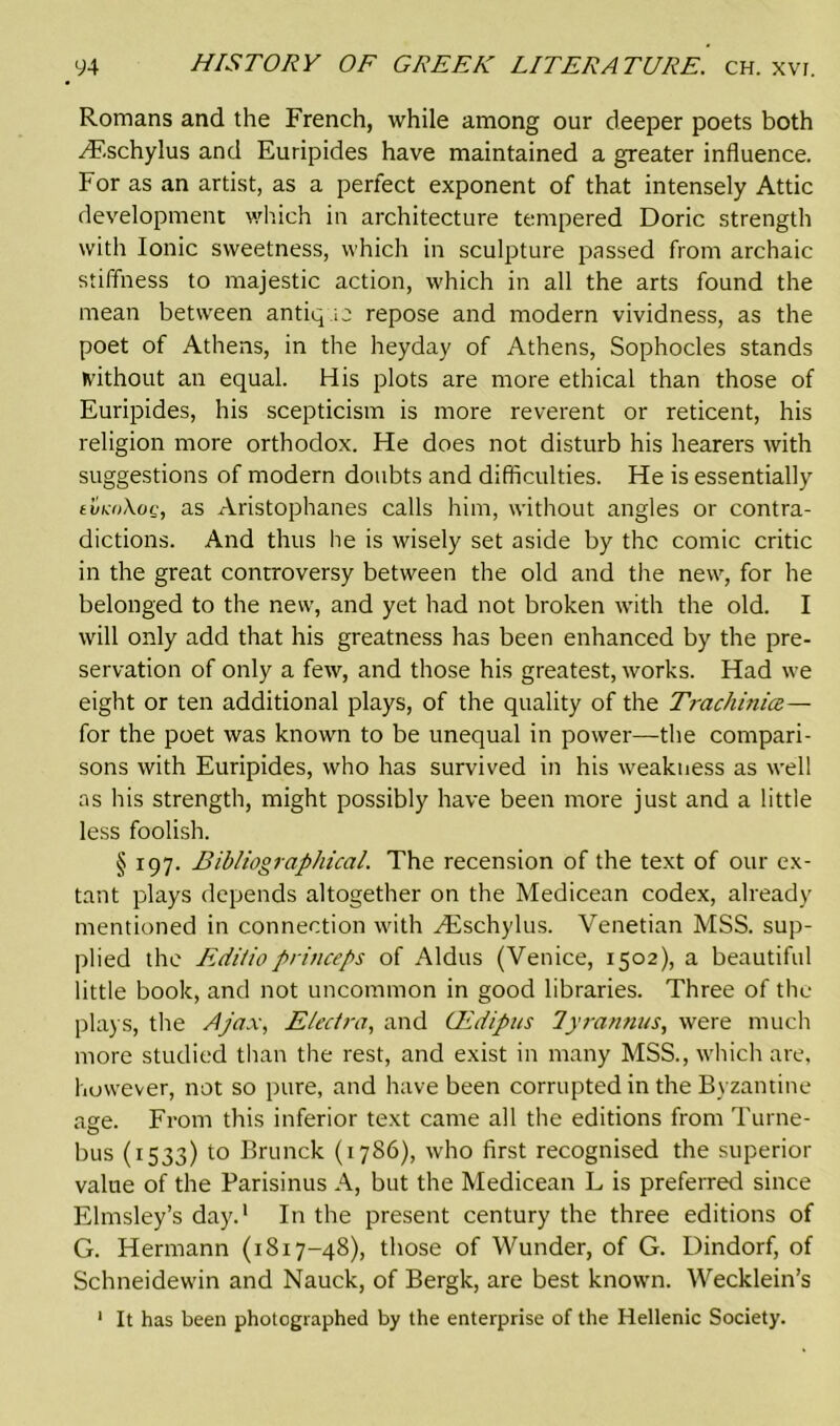 Romans and the French, while among our deeper poets both Hf.schylus and Euripides have maintained a greater influence. For as an artist, as a perfect exponent of that intensely Attic development which in architecture tempered Doric strength with Ionic sweetness, which in sculpture passed from archaic stiffness to majestic action, which in all the arts found the mean between antique repose and modern vividness, as the poet of Athens, in the heyday of Athens, Sophocles stands without an equal. His plots are more ethical than those of Euripides, his scepticism is more reverent or reticent, his religion more orthodox. He does not disturb his hearers with suggestions of modern doubts and difficulties. He is essentially tva>Xog, as Aristophanes calls him, without angles or contra- dictions. And thus he is wisely set aside by the comic critic in the great controversy between the old and the new, for he belonged to the new, and yet had not broken with the old. I will only add that his greatness has been enhanced by the pre- servation of only a few, and those his greatest, works. Had we eight or ten additional plays, of the quality of the Trachinice— for the poet was known to be unequal in power—the compari- sons with Euripides, who has survived in his weakness as well as his strength, might possibly have been more just and a little less foolish. § 197. Bibliographical. The recension of the text of our ex- tant plays depends altogether on the Medicean codex, already mentioned in connection with Hvschylus. Venetian MSS. sup- plied the Edilioprinceps of Aldus (Venice, 1502), a beautiful little book, and not uncommon in good libraries. Three of the plays, the Ajax, Electra, and CEdipus 7yrannus, were much more studied than the rest, and exist in many MSS., which are, however, not so pure, and have been corrupted in the Byzantine age. From this inferior text came all the editions from Turne- bus (1533) to Brunck (1786), who first recognised the superior value of the Parisinus A, but the Medicean L is preferred since Elmsley’s day.1 In the present century the three editions of G. Hermann (1817-48), those of Wunder, of G. Dindorf, of Schneidewin and Nauck, of Bergk, are best known. Wecklein’s It has been photographed by the enterprise of the Hellenic Society. 1