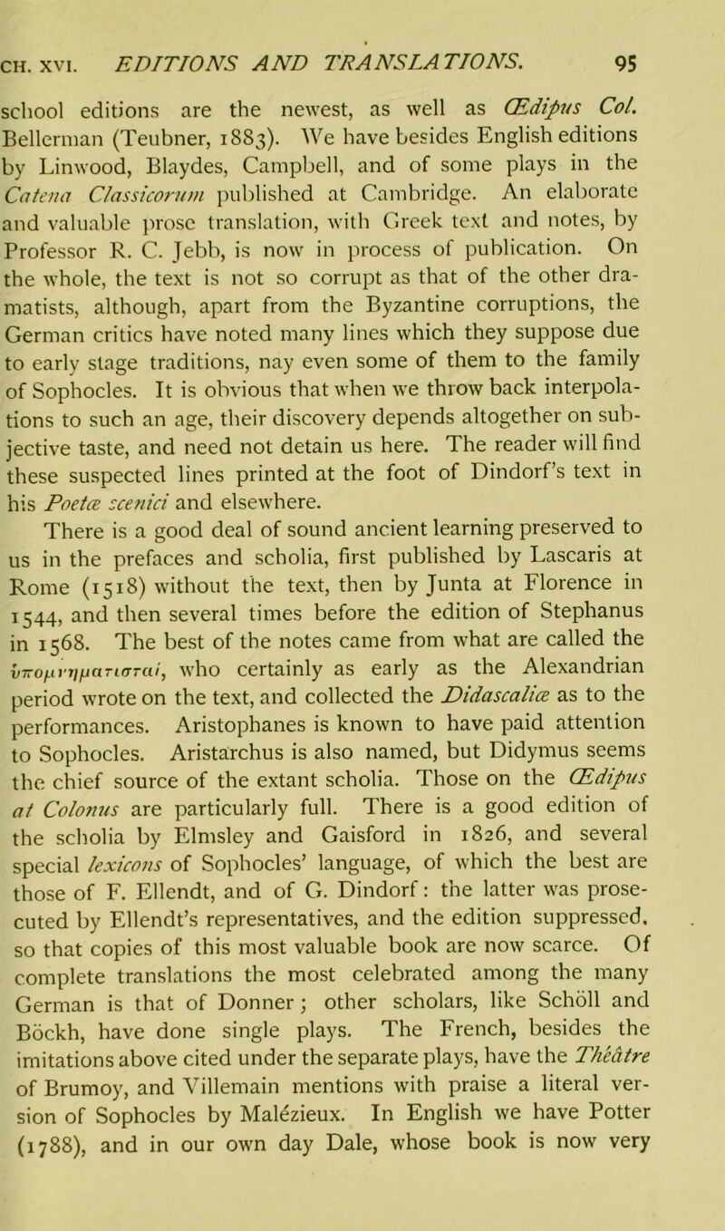 school editions are the newest, as well as CEdipus Col. Bellerman (Teubner, 18S3). We have besides English editions by Linwood, Blaydes, Campbell, and of some plays in the Catena Classicorum published at Cambridge. An elaborate and valuable prose translation, with Greek text and notes, by Professor R. C. Jebb, is now in process of publication. On the whole, the text is not so corrupt as that of the other dra- matists, although, apart from the Byzantine corruptions, the German critics have noted many lines which they suppose due to early stage traditions, nay even some of them to the family of Sophocles. It is obvious that when we throw back interpola- tions to such an age, their discovery depends altogether on sub- jective taste, and need not detain us here. The reader will find these suspected lines printed at the foot of Dindorf’s text in his Poetce scenici and elsewhere. There is a good deal of sound ancient learning preserved to us in the prefaces and scholia, first published by Lascaris at Rome (1518) without the text, then by Junta at Florence in 1544, and then several times before the edition of Stephanus in 1568. The best of the notes came from what are called the vTiOfiviifiarioTai, who certainly as early as the Alexandrian period wrote on the text, and collected the Didascalice as to the performances. Aristophanes is known to have paid attention to Sophocles. Aristarchus is also named, but Didymus seems the chief source of the extant scholia. Those on the CEdipus at Colonus are particularly full. There is a good edition of the scholia by Elmsley and Gaisford in 1826, and several special lexicons of Sophocles’ language, of which the best are those of F. Ellendt, and of G. Dindorf: the latter was prose- cuted by Ellendt’s representatives, and the edition suppressed, so that copies of this most valuable book are now scarce. Of complete translations the most celebrated among the many German is that of Donner; other scholars, like Scholl and Bockh, have done single plays. The French, besides the imitations above cited under the separate plays, have the Theatre of Brumoy, and Villemain mentions with praise a literal ver- sion of Sophocles by Mal^zieux. In English we have Potter (1788), and in our own day Dale, whose book is now very