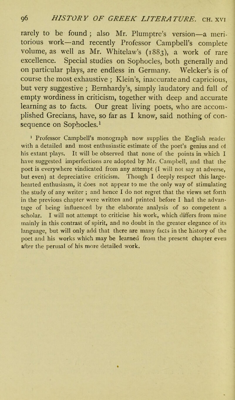 rarely to be found ; also Mr. Plumptre’s version—a meri- torious work—and recently Professor Campbell’s complete volume, as well as Mr. Whitelaw’s (1883), a work of rare excellence. Special studies on Sophocles, both generally and on particular plays, are endless in Germany. Welcker’s is of course the most exhaustive ; Klein’s, inaccurate and capricious, but very suggestive ; Bernhardy’s, simply laudatory and full of empty wordiness in criticism, together with deep and accurate learning as to facts. Our great living poets, who arc accom- plished Grecians, have, so far as I know, said nothing of con- sequence on Sophocles.1 1 Professor Campbell’s monograph now supplies the English reader with a detailed and most enthusiastic estimate of the poet’s genius and ol his extant plays. It will be observed that none of the points in which I have suggested imperfections are adopted by Mr. Campbell, and that the poet is everywhere vindicated from any attempt (I will not say at adverse, but even) at depreciative criticism. Though I deeply respect this large- hearted enthusiasm, it does not appear to me the only way of stimulating the study of any writer ; and hence I do not regret that the views set forth in the previous chapter were written and printed before I had the advan- tage of being influenced by the elaborate analysis of so competent a scholar. I will not attempt to criticise his work, which differs from mine mainly in this contrast of spirit, and no doubt in the greater elegance of its language, but will only add that there are many facts in the history of the poet and his works which may be learned from the present chapter even after the perusal of his more detailed work.