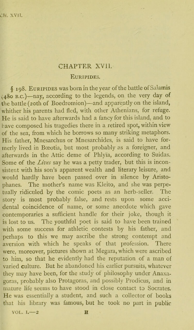 CHAPTER XVI1. Euripides. § 198. Euripides was born in the year of the battle of Saiamis (480 b.c.)—nay, according to the legends, on the very day of the battle (20th of Boedromion)—and apparently on the island, whither his parents had fled, with other Athenians, for refuge. He is said to have afterwards had a fancy for this island, and to have composed his tragedies there in a retired spot, within view of the sea, from which he borrows so many striking metaphors. His father, Mnesarchus or Mnesarchides, is said to have for- merly lived in Boeotia, but most probably as a foreigner, and afterwards in the Attic deme of Phlyia, according to Suidas. Some of the Lives say he was a petty trader, but this is incon- sistent with his son’s apparent wealth and literary leisure, and would hardly have been passed over in silence by Aristo- phanes. The mother’s name was ICleito, and she was perpe- tually ridiculed by the comic poets as an herb-seller. The story is most probably false, and rests upon some acci- dental coincidence of name, or some anecdote which gave contemporaries a sufficient handle for their joke, though it is lost to us. The youthful poet is said to have been trained with some success for athletic contests by his father, and perhaps to this we may ascribe the strong contempt and aversion with which he speaks of that profession. There were, moreover, pictures shown at Megara, which were ascribed to him, so that he evidently had the reputation of a man of varied culture. But he abandoned his earlier pursuits, whatever they may have been, for the study of philosophy under Anaxa- goras, probably also Protagoras, and possibly Prodicus, and in mature life seems to have stood in close contact to Socrates. He was essentially a student, and such a collector of books that his library was famous, but he took no part in public vol. 1.—2 H