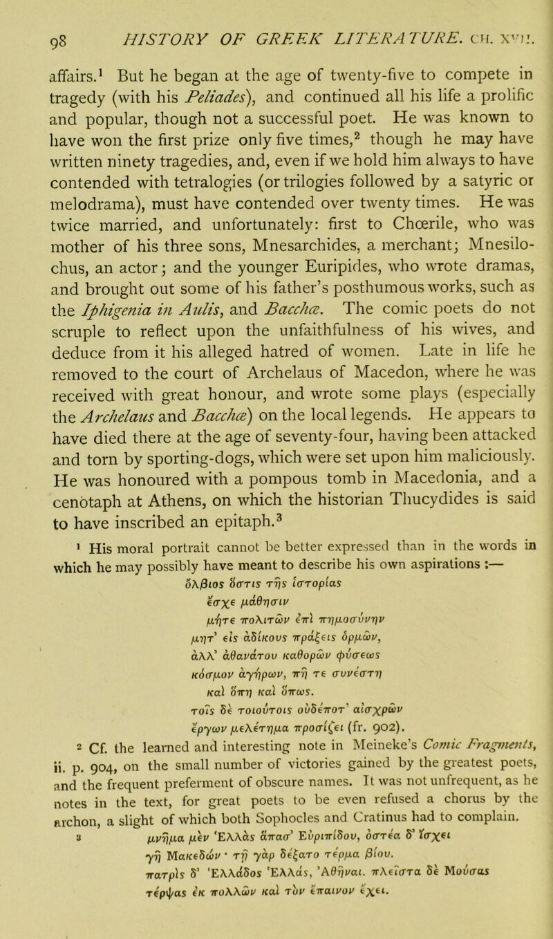 affairs.1 But he began at the age of twenty-five to compete in tragedy (with his Feliades), and continued all his life a prolific and popular, though not a successful poet. He was known to have won the first prize only five times,2 though he may have written ninety tragedies, and, even if we hold him always to have contended with tetralogies (or trilogies followed by a satyric or melodrama), must have contended over twenty times. He was twice married, and unfortunately: first to Choerile, who was mother of his three sons, Mnesarchides, a merchant; Mnesilo- chus, an actor; and the younger Euripides, who wrote dramas, and brought out some of his father’s posthumous works, such as the Iphigenia in Aulis, and Bacchce. The comic poets do not scruple to reflect upon the unfaithfulness of his wives, and deduce from it his alleged hatred of women. Late in life he removed to the court of Archelaus of Macedon, where he was received with great honour, and wrote some plays (especially the Archelaus and Bacchce) on the local legends. He appears to have died there at the age of seventy-four, having been attacked and torn by sporting-dogs, which were set upon him maliciously. He was honoured with a pompous tomb in Macedonia, and a cenotaph at Athens, on which the historian Thucydides is said to have inscribed an epitaph.3 1 His moral portrait cannot be better expressed than in the words in which he may possibly have meant to describe his own aspirations :— oAjSiOS '6<ttis rr/s laroplas e<rxe p-ddriaiv p-pre iroXiruv eVl irripoavvriv prir’ els aSiKous 7rpa|eis bppiuv, aAA’ adauarou KaOopuv cpvaews iciapov ayr\pwv, ir?) re aweary ical 01nj /cal ottccs. toTs Se roiovrois ovSeiror' alaxp<0>v epyoiv peAerypa npoal£ei (fr. 902). 2 Cf. the learned and interesting note in Meineke's Comic Fragments, ii. p. 904, on the small number of victories gained by the greatest poets, and the frequent preferment of obscure names. It was not unfrequent, as he notes in the text, for great poets to be even refused a chorus by the nrchon, a slight of which both Sophocles and Cratinus had to complain. 3 pvypa pev 'EAAoss awacr Eiipnrldou, ocrrea S’ foXe< yr} MaiceSwv ■ rij yap 8e£aro reppa ov. irarpls S’ 'EAArfSos 'EAAas, ’ABrjvai. irAetoTa Se Mootras repij/as eK iroAAii/ /cal rov eirairor exei.