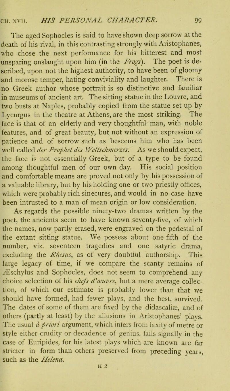 The aged Sophocles is said to have shown deep sorrow at the death of his rival, in this contrasting strongly with Aristophanes, who chose the next performance for his bitterest and most unsparing onslaught upon him (in the Frogs). The poet is de- scribed, upon not the highest authority, to have been of gloomy and morose temper, hating conviviality and laughter. There is no Greek author whose portrait is so distinctive and familiar in museums of ancient art. The sitting statue in the Louvre, and two busts at Naples, probably copied from the statue set up by Lycurgus in the theatre at Athens, are the most striking. The face is that of an elderly and very thoughtful man, with noble features, and of great beauty, but not without an expression of patience and of sorrow such as beseems him who has been well called der Prophet des Weltschmerzes. As we should expect, the face is not essentially Greek, but of a type to be found among thoughtful men of our own day. His social position and comfortable means are proved not only by his possession of a valuable library, but by his holding one or two priestly offices, which were probably rich sinecures, and would in no case have been intrusted to a man of mean origin or low consideration. As regards the possible ninety-two dramas written by the poet, the ancients seem to have known seventy-five, of which the names, now partly erased, were engraved on the pedestal of the extant sitting statue. We possess about one fifth of the number, viz. seventeen tragedies and one satyric drama, excluding the Rhesus, as of very doubtful authorship. This large legacy of time, if we compare the scanty remains of Hischylus and Sophocles, does not seem to comprehend any choice selection of his chefs d''oeuvre, but a mere average collec- tion, of which our estimate is probably lower than that we should have formed, had fewer plays, and the best, survived. The dates of some of them are fixed by the didascaliae, and of others (partly at least) by the allusions in Aristophanes’ plays. The usual a priori argument, which infers from laxity of metre or style either crudity or decadence of genius, fails signally in the case of Euripides, for his latest plays which are known are far stricter in form than others preserved from preceding years, such as the Helena. H 2