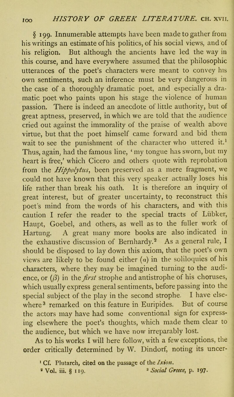 loo § 199. Innumerable attempts have been made to gather from his writings an estimate ofhis politics, of his social views, and of his religion. But although the ancients have led the way in this course, and have everywhere assumed that the philosophic utterances of the poet’s characters were meant to convey his own sentiments, such an inference must be very dangerous in the case of a thoroughly dramatic poet, and especially a dra- matic poet who paints upon his stage the violence of human passion. There is indeed an anecdote of little authority, but of great aptness, preserved, in which we are told that the audience cried out against the immorality of the praise of wealth above virtue, but that the poet himself came forward and bid them wait to see the punishment of the character who uttered it.1 Thus, again, had the famous line, ‘ my tongue has sworn, but my heart is free,’ which Cicero and others quote with reprobation from the Hippolytus, been preserved as a mere fragment, we could not have known that this very speaker actually loses his life rather than break his oath. It is therefore an inquiry of great interest, but of greater uncertainty, to reconstruct this poet's mind from the words of his characters, and with this caution I refer the reader to the special tracts of Liibker, Haupt, Goebel, and others, as well as to the fuller work of Hartung. A great many more books are also indicated in the exhaustive discussion of Bernhardy.2 As a general rule, I should be disposed to lay down this axiom, that the poet’s own views are likely to be found either (a) in the soliloquies ofhis characters, where they may be imagined turning to the audi- ence, or (/3) in the first strophe and antistrophe of his choruses, which usually express general sentiments, before passing into the special subject of the play in the second strophe. I have else- where3 remarked on this feature in Euripides. But of course the actors may have had some conventional sign for express- ing elsewhere the poet’s thoughts, which made them clear to the audience, but which we have now irreparably lost. As to his works I will here follow, with a few exceptions, the order critically determined by W. Dindorf, noting its uncer- 1 Cf. Plutarch, cited on the passage of the Ixion.