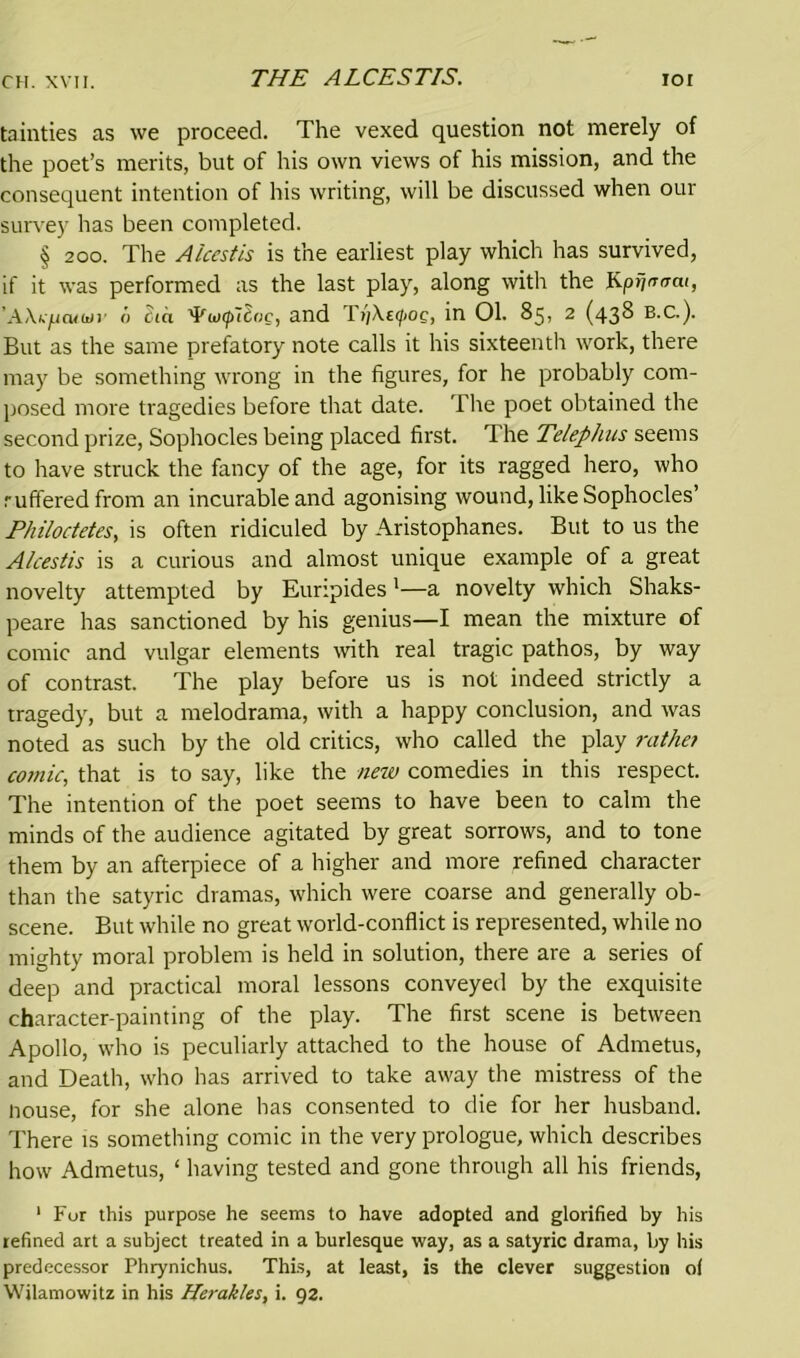 THE ALCESTIS. tainties as we proceed. The vexed question not merely of the poet’s merits, but of his own views of his mission, and the consequent intention of his writing, will be discussed when our survey has been completed. § 200. The Aicestis is the earliest play which has survived, if it was performed as the last play, along with the KprjntTcu, 'AXkficutiti' i) £<a tyunpllac, and Ti)\efog, in 01. 85, 2 (438 B.C.). But as the same prefatory note calls it his sixteenth work, there may be something wrong in the figures, for he probably com- posed more tragedies before that date. The poet obtained the second prize, Sophocles being placed first. The Telephus seems to have struck the fancy of the age, for its ragged hero, who rufferedfrom an incurable and agonising wound, like Sophocles’ Philoctetes, is often ridiculed by Aristophanes. But to us the Aicestis is a curious and almost unique example of a great novelty attempted by Euripides1—a novelty which Shaks- peare has sanctioned by his genius—I mean the mixture of comic and vulgar elements with real tragic pathos, by way of contrast. The play before us is not indeed strictly a tragedy, but a melodrama, with a happy conclusion, and was noted as such by the old critics, who called the play rathe? comic, that is to say, like the new comedies in this respect. The intention of the poet seems to have been to calm the minds of the audience agitated by great sorrows, and to tone them by an afterpiece of a higher and more refined character than the satyric dramas, which were coarse and generally ob- scene. But while no great world-conflict is represented, while no mighty moral problem is held in solution, there are a series of deep and practical moral lessons conveyed by the exquisite character-painting of the play. The first scene is between Apollo, who is peculiarly attached to the house of Admetus, and Death, who has arrived to take away the mistress of the nouse, for she alone has consented to die for her husband. There is something comic in the very prologue, which describes how Admetus, ‘ having tested and gone through all his friends, 1 Fur this purpose he seems to have adopted and glorified by his refined art a subject treated in a burlesque way, as a satyric drama, by his predecessor Phrynichus. This, at least, is the clever suggestion of Wilamowitz in his Herakles, i. 92.