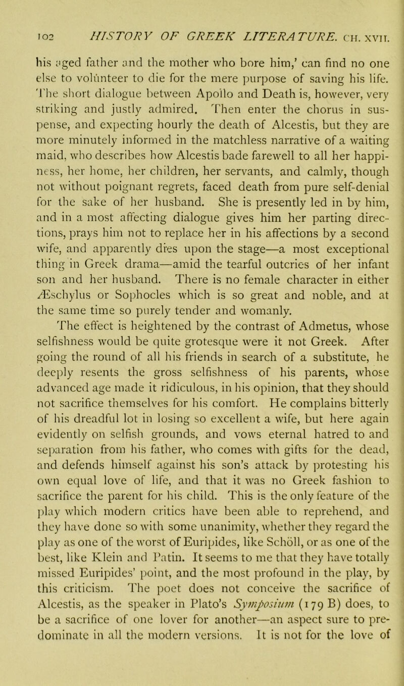 his ;iged father and the mother who bore him,’ can find no one else to volunteer to die for the mere purpose of saving his life. The short dialogue between Apoilo and Death is, however, very striking and justly admired. Then enter the chorus in sus- pense, and expecting hourly the death of Alcestis, but they are more minutely informed in the matchless narrative of a waiting maid, who describes how Alcestis bade farewell to all her happi- ness, her home, her children, her servants, and calmly, though not without poignant regrets, faced death from pure self-denial for the sake of her husband. She is presently led in by him, and in a most affecting dialogue gives him her parting direc- tions, prays him not to replace her in his affections by a second wife, and apparently dies upon the stage—a most exceptional thing in Greek drama—amid the tearful outcries of her infant son and her husband. There is no female character in either vEschylus or Sophocles which is so great and noble, and at the same time so purely tender and womanly. The effect is heightened by the contrast of Admetus, whose selfishness would be quite grotesque were it not Greek. After going the round of all his friends in search of a substitute, he deeply resents the gross selfishness of his parents, whose advanced age made it ridiculous, in his opinion, that they should not sacrifice themselves for his comfort. He complains bitterly of his dreadful lot in losing so excellent a wife, but here again evidently on selfish grounds, and vows eternal hatred to and separation from his father, who comes with gifts for the dead, and defends himself against his son’s attack by protesting his own equal love of life, and that it was no Greek fashion to sacrifice the parent for his child. This is the only feature of the play which modern critics have been able to reprehend, and they have done so with some unanimity, whether they regard the play as one of the worst of Euripides, like Scholl, or as one of the best, like Klein and Patin. It seems to me that they have totally missed Euripides’ point, and the most profound in the play, by this criticism. The poet does not conceive the sacrifice of Alcestis, as the speaker in Plato’s Symposium (179 B) does, to be a sacrifice of one lover for another—an aspect sure to pre- dominate in all the modern versions. It is not for the love of