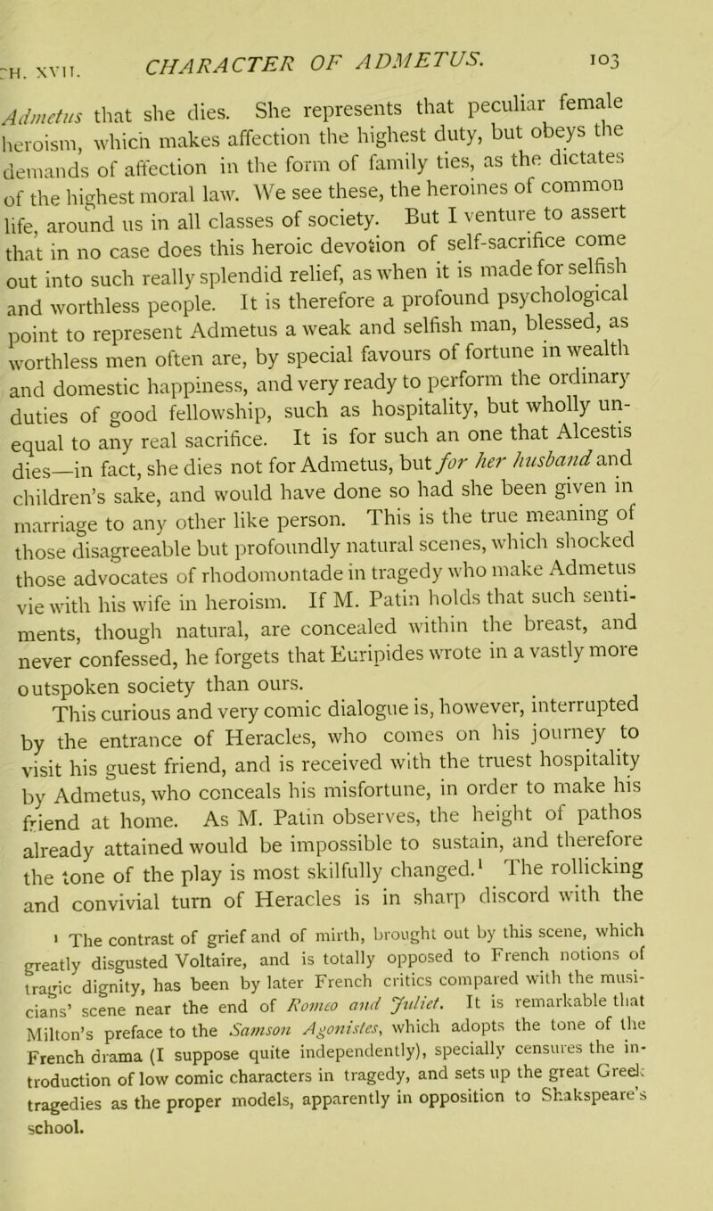 Admetus that she dies. She represents that peculiar female heroism, which makes affection the highest duty, but obeys the demands of affection in the form of family ties, as the dictates of the highest moral law. We see these, the heroines of common life around us in all classes of society. But I venture to assert that in no case does this heroic devotion of self-sacrifice come out into such really splendid relief, as when it is made for selfish and worthless people. It is therefore a profound psychological point to represent Admetus a weak and selfish man, blessed, as worthless men often are, by special favours of fortune in wealth and domestic happiness, and very ready to perform the ordinary duties of good fellowship, such as hospitality, but wholly un- equal to any real sacrifice. It is for such an one that Alcestis dies in fact, she dies not for Admetus, but for her husband Mid. children’s sake, and would have done so had she been given in marriage to any other like person. This is the true meaning of those disagreeable but profoundly natural scenes, which shocked those advocates of rhodomontade in tragedy who make Admetus vie with his wife in heroism. If M. Patin holds that such senti- ments, though natural, are concealed within the bieast, and never confessed, he forgets that Euripides wrote in a vastly more outspoken society than ours. This curious and very comic dialogue is, however, interrupted by the entrance of Heracles, who comes on his journey to visit his guest friend, and is received with the truest hospitality by Admetus, who conceals his misfortune, in order to make his friend at home. As M. Patin observes, the height of pathos already attained would be impossible to sustain, and theiefore the tone of the play is most skilfully changed.1 The rollicking and convivial turn of Heracles is in sharp discord with the 1 The contrast of grief and of mirth, brought out by this scene, which greatly disgusted Voltaire, and is totally opposed to French notions of tragic dignity, has been by later French critics compared with the musi- cians’ scene near the end of Romeo and Juliet. It is remarkable that Milton’s preface to the Samson Agonistes, which adopts the tone of the French drama (I suppose quite independently), specially censures the in- troduction of low comic characters in tragedy, and sets up the great Greek tragedies as the proper models, apparently in opposition to Shakspeare s school.