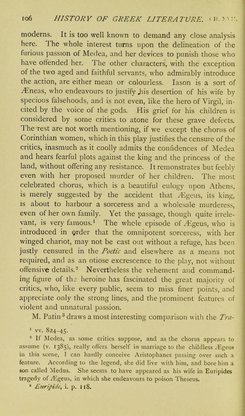 moderns. It is too well known to demand any close analysis here. The whole interest turns upon the delineation of the furious passion of Medea, and her devices to punish those who have offended her. The other characters, with the exception of the two aged and faithful servants, who admirably introduce the action, are either mean or colourless. Iason is a sort of /Eneas, who endeavours to justify Jiis desertion of his wife by specious falsehoods, and is not even, like the hero of Virgil, in- cited by the voice of the gods. His grief for his children is considered by some critics to atone for these grave defects. 1 he rest are not worth mentioning, if we except the chorus of Corinthian women, which in this play justifies the censure of the critics, inasmuch as it coolly admits the confidences of Medea and hears fearful plots against the king and the princess of the land, without offering any resistance. It remonstrates but feebly even with her proposed murder of her children. The most celebrated chorus, which is a beautiful eulogy upon Athens, is merely suggested by the accident that /Egeus, its king, is about to harbour a sorceress and a wholesale murderess, even of her own family. Yet the passage, though quite irrele- vant, is very famous.1 The whole episode of AEgeus, who is introduced in prder that the omnipotent sorceress, with her winged chariot, may not be cast out without a refuge, has been justly censured in the Poetic and elsewhere as a means not required, and as an otiose excrescence to the play, not without offensive details.- Nevertheless the vehement and command- ing figure of the heroine has fascinated the great majority of critics, who, like every public, seem to miss finer points, and appreciate only the strong lines, and the prominent features of violent and unnatural passion. M. Patin 3 draws a most interesting comparison with the Tra- ' vv. 824-45. 2 If Medea, as some critics suppose, and as the chorus appears to assume (v. 1385)1 really offers herself in marriage to the childless /Egeus in this scene, 1 can hardly conceive Aristophanes passing over such a feature. According to the legend, she did live with him, and bore him a son called Medus. She seems to have appeared as his wife in Euripides tragedy of Aigeus, in which she endeavours to poison Theseus.