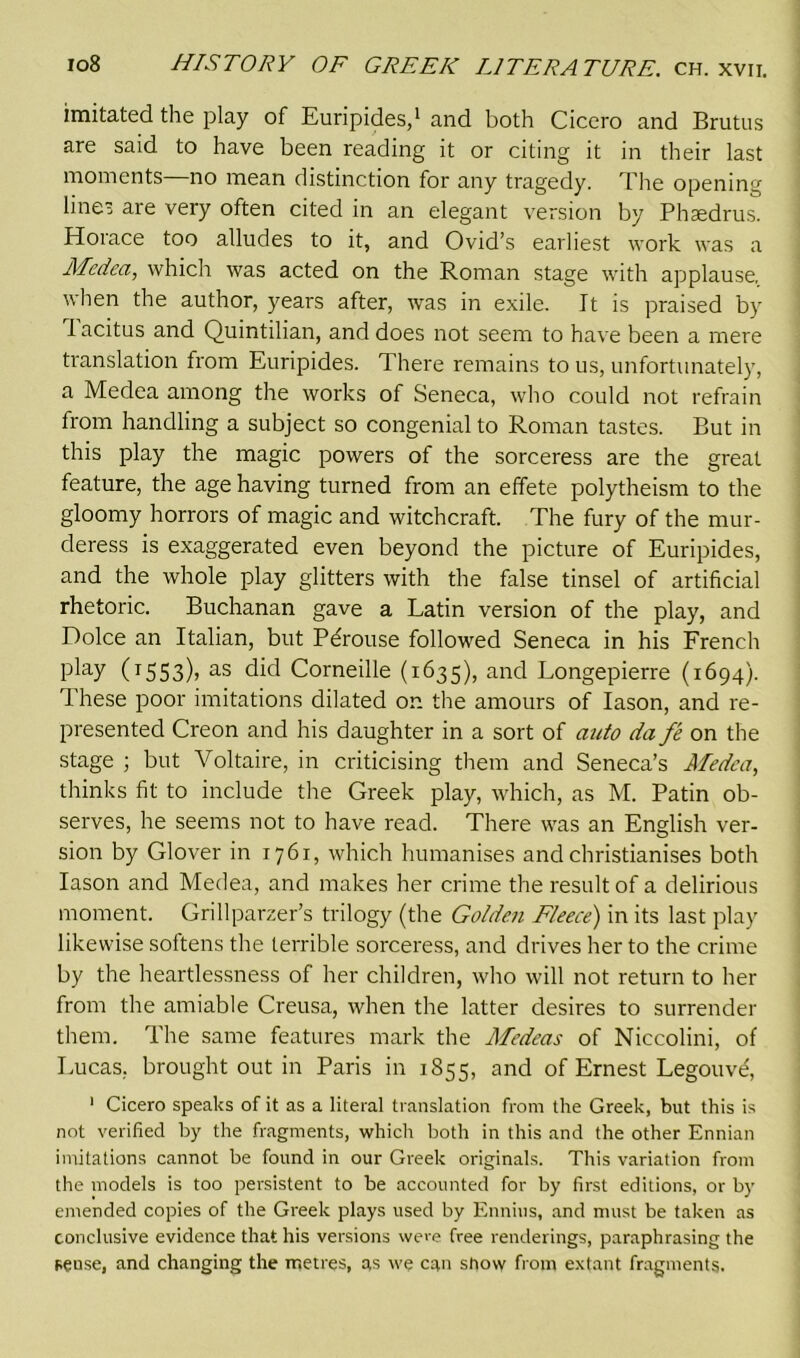 imitated the play of Euripides,1 and both Cicero and Brutus are said to have been reading it or citing it in their last moments no mean distinction for any tragedy. The opening lines are very often cited in an elegant version by Phasdrus. Horace too alludes to it, and Ovid’s earliest work was a Medea, which was acted on the Roman stage with applause, when the author, years after, was in exile. It is praised by 1 acitus and Quintilian, and does not seem to have been a mere translation from Euripides. There remains to us, unfortunately, a Medea among the works of Seneca, who could not refrain from handling a subject so congenial to Roman tastes. But in this play the magic powers of the sorceress are the great feature, the age having turned from an effete polytheism to the gloomy horrors of magic and witchcraft. The fury of the mur- deress is exaggerated even beyond the picture of Euripides, and the whole play glitters with the false tinsel of artificial rhetoric. Buchanan gave a Latin version of the play, and Dolce an Italian, but Pdrouse followed Seneca in his French play (1553), as did Corneille (1635), and Longepierre (1694). These poor imitations dilated on the amours of Iason, and re- presented Creon and his daughter in a sort of auto da fe on the stage ; but Voltaire, in criticising them and Seneca’s Medea, thinks fit to include the Greek play, which, as M. Patin ob- serves, he seems not to have read. There was an English ver- sion by Glover in 1761, which humanises and christianises both Iason and Medea, and makes her crime the result of a delirious moment. Grillparzer’s trilogy (the Golden Fleece) in its last play likewise softens the terrible sorceress, and drives her to the crime by the heartlessness of her children, who will not return to her from the amiable Creusa, when the latter desires to surrender them. The same features mark the Medeas of Niccolini, of Lucas, brought out in Paris in 1855, and of Ernest Legouve, 1 Cicero speaks of it as a literal translation from the Greek, but this is not verified by the fragments, which both in this and the other Ennian imitations cannot be found in our Greek oi-iginals. This variation from the models is too persistent to be accounted for by first editions, or by emended copies of the Greek plays used by Ennius, and must be taken as conclusive evidence that his versions were free renderings, paraphrasing the sense, and changing the metres, as we can show from extant fragments.