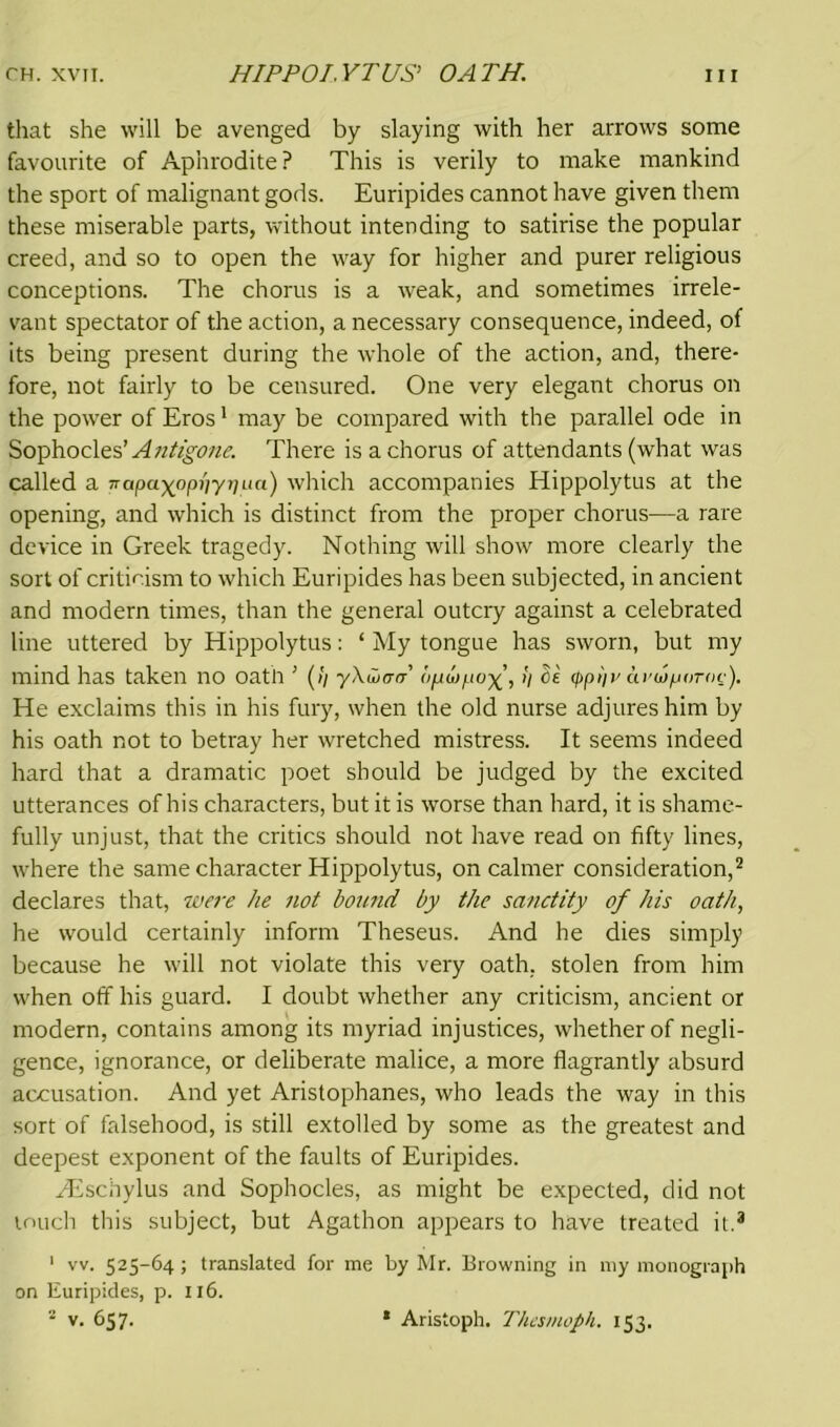 that she will be avenged by slaying with her arrows some favourite of Aphrodite? This is verily to make mankind the sport of malignant gods. Euripides cannot have given them these miserable parts, without intending to satirise the popular creed, and so to open the way for higher and purer religious conceptions. The chorus is a weak, and sometimes irrele- vant spectator of the action, a necessary consequence, indeed, of its being present during the whole of the action, and, there- fore, not fairly to be censured. One very elegant chorus on the power of Eros1 may be compared with the parallel ode in Sophocles 'Antigone. There is a chorus of attendants (what was called a rapayoppypua) which accompanies Hippolytus at the opening, and which is distinct from the proper chorus—a rare device in Greek tragedy. Nothing will show more clearly the sort of criticism to which Euripides has been subjected, in ancient and modern times, than the general outcry against a celebrated line uttered by Hippolytus: ‘ My tongue has sworn, but my mind has taken no oath ’ (// yXwatr opwpo>i C£ <ppi)v aroiporoc). He exclaims this in his fury, when the old nurse adjures him by his oath not to betray her wretched mistress. It seems indeed hard that a dramatic poet should be judged by the excited utterances of his characters, but it is worse than hard, it is shame- fully unjust, that the critics should not have read on fifty lines, where the same character Hippolytus, on calmer consideration,2 declares that, were he not hound by the sanctity of his oath, he would certainly inform Theseus. And he dies simply because he will not violate this very oath, stolen from him when off his guard. I doubt whether any criticism, ancient or modern, contains among its myriad injustices, whether of negli- gence, ignorance, or deliberate malice, a more flagrantly absurd accusation. And yet Aristophanes, who leads the way in this sort of falsehood, is still extolled by some as the greatest and deepest exponent of the faults of Euripides. Hischylus and Sophocles, as might be expected, did not touch this subject, but Agathon appears to have treated it.3 1 vv. 525-64 ; translated for me by Mr. Browning in my monograph on Euripides, p. 116. 2 v. 657. * Aristoph. Thesmoph. 153.