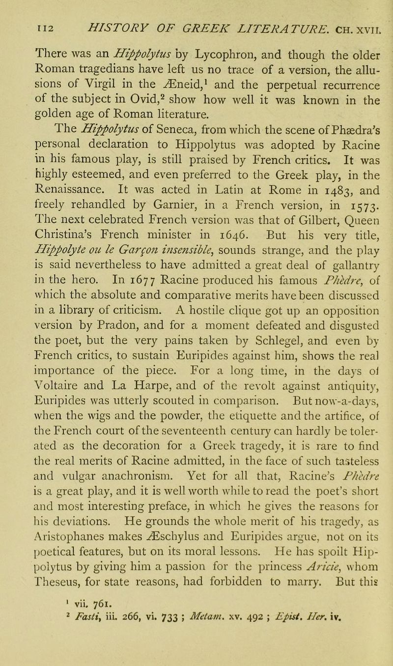 There was an Hippolytus by Lycophron, and though the older Roman tragedians have left us no trace of a version, the allu- sions of Virgil in the HEneid,1 and the perpetual recurrence of the subject in Ovid,2 show how well it was known in the golden age of Roman literature. The Hippolytus of Seneca, from which the scene of Phaedra's personal declaration to Hippolytus was adopted by Racine in his famous play, is still praised by French critics. It was highly esteemed, and even preferred to the Greek play, in the Renaissance. It was acted in Latin at Rome in 1483, and freely rehandled by Gamier, in a French version, in 1573. The next celebrated French version was that of Gilbert, Queen Christina’s French minister in 1646. But his very title, IPippolyte ou le Garmon insensible, sounds strange, and the play is said nevertheless to have admitted a great deal of gallantry in the hero. In 1677 Racine produced his famous Phedre, of which the absolute and comparative merits have been discussed in a library of criticism. A hostile clique got up an opposition version by Pradon, and for a moment defeated and disgusted the poet, but the very pains taken by Schlegel, and even by French critics, to sustain Euripides against him, shows the real importance of the piece. For a long time, in the days ol Voltaire and La Harpe, and of the revolt against antiquity, Euripides was utterly scouted in comparison. But now-a-days, when the wigs and the powder, the etiquette and the artifice, of the French court of the seventeenth century can hardly be toler- ated as the decoration for a Greek tragedy, it is rare to find the real merits of Racine admitted, in the face of such tasteless and vulgar anachronism. Yet for all that, Racine’s Phedre is a great play, and it is well worth while to read the poet’s short and most interesting preface, in which he gives the reasons for his deviations. He grounds the whole merit of his tragedy, as Aristophanes makes HEschylus and Euripides argue, not on its poetical features, but on its moral lessons. He has spoilt Hip- polytus by giving him a passion for the princess Aricie, whom Theseus, for state reasons, had forbidden to marry. But this 1 vii, 761.