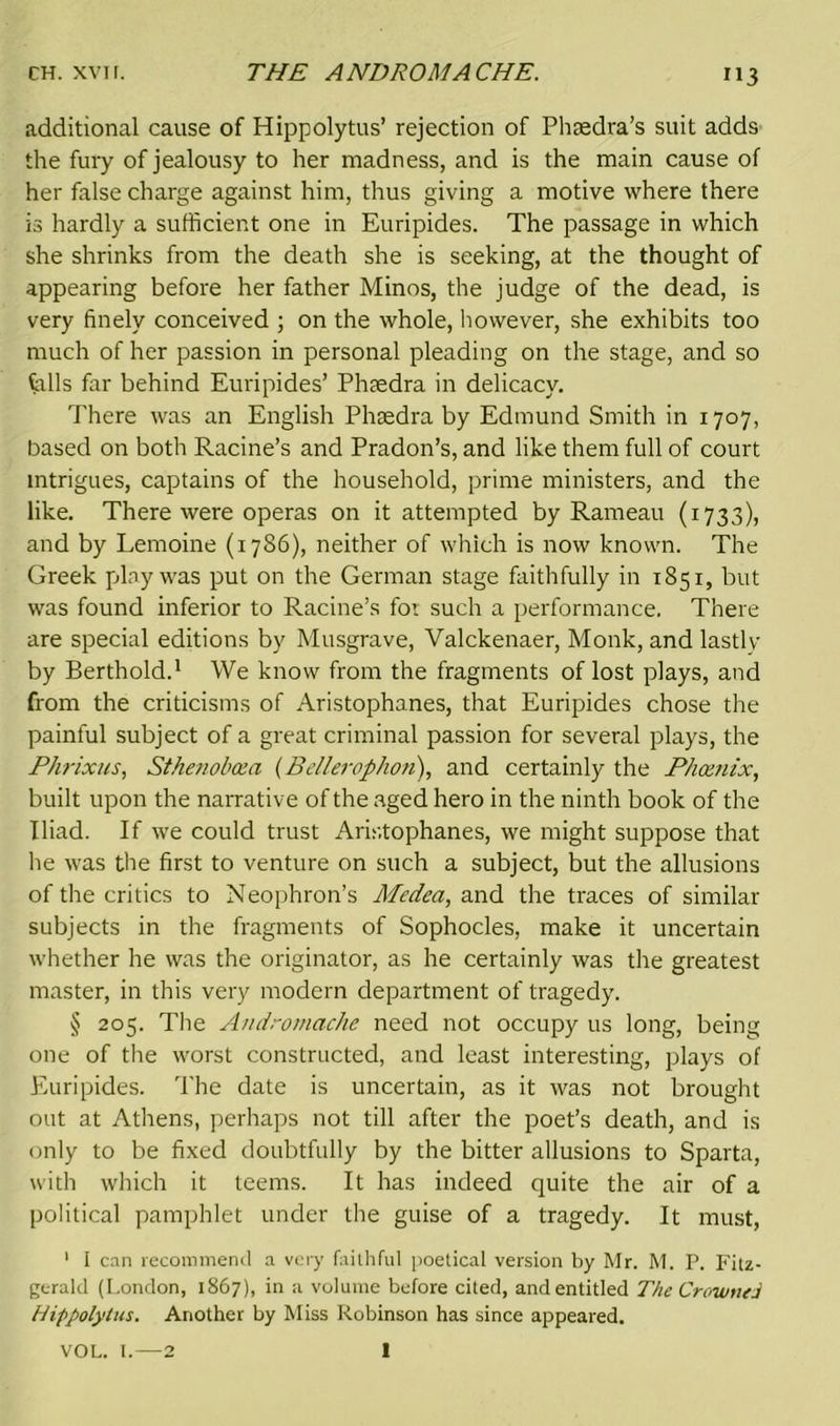 ”3 additional cause of Hippolytus’ rejection of Phtedra’s suit adds the fury of jealousy to her madness, and is the main cause of her false charge against him, thus giving a motive where there is hardly a sufficient one in Euripides. The passage in which she shrinks from the death she is seeking, at the thought of appearing before her father Minos, the judge of the dead, is very finely conceived ; on the whole, however, she exhibits too much of her passion in personal pleading on the stage, and so falls far behind Euripides’ Phtedra in delicacy. There was an English Phaedra by Edmund Smith in 1707, based on both Racine’s and Pradon’s, and like them full of court intrigues, captains of the household, prime ministers, and the like. There were operas on it attempted by Rameau (1733), and by Lemoine (1786), neither of which is now known. The Greek play was put on the German stage faithfully in 1851, but was found inferior to Racine’s for such a performance. There are special editions by Musgrave, Valckenaer, Monk, and lastly by Berthold.1 We know from the fragments of lost plays, and from the criticisms of Aristophanes, that Euripides chose the painful subject of a great criminal passion for several plays, the Phrixus, Sthenobcea (BelleropJion), and certainly the Phoenix, built upon the narrative of the aged hero in the ninth book of the Iliad. If we could trust Aristophanes, we might suppose that he was the first to venture on such a subject, but the allusions of the critics to Neophron’s Medea, and the traces of similar subjects in the fragments of Sophocles, make it uncertain whether he was the originator, as he certainly was the greatest master, in this very modern department of tragedy. § 205. The Andromache need not occupy us long, being one of the worst constructed, and least interesting, plays of Euripides. The date is uncertain, as it was not brought out at Athens, perhaps not till after the poet’s death, and is only to be fixed doubtfully by the bitter allusions to Sparta, with which it teems. It has indeed quite the air of a political pamphlet under the guise of a tragedy. It must, 1 I can recommend a very faithful poetical version by Mr. M. P. Fitz- gerald (London, 1867), in a volume before cited, and entitled The Crowned Hippolytus. Another by Miss Robinson has since appeared.