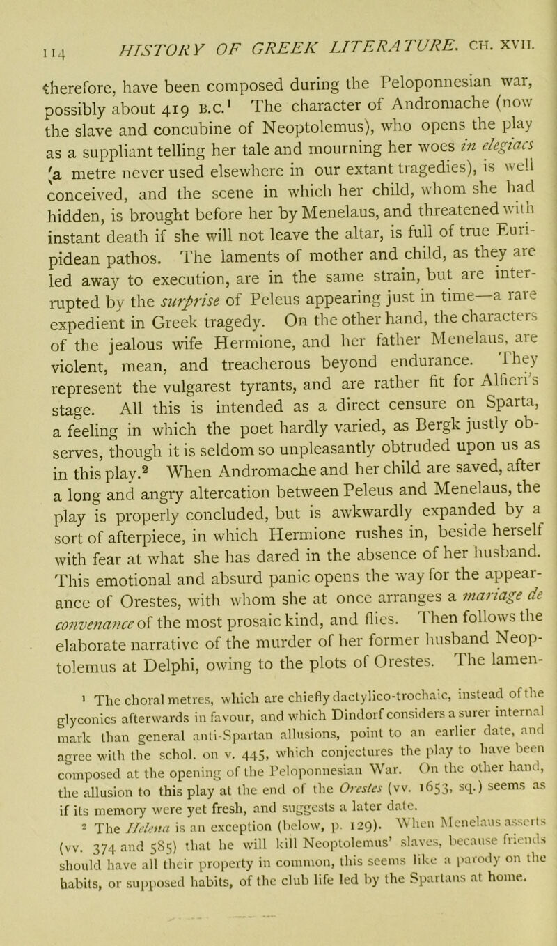 therefore, have been composed during the Peloponnesian war, possibly about 419 b.c. 1 The character of Andromache (now the slave and concubine of Neoptolemus), who opens the play as a suppliant telling her tale and mourning her woes in elegiacs (a metre never used elsewhere in our extant tragedies), is well conceived, and the scene in which her child, whom she had hidden, is brought before her by Menelaus, and threatened vim instant death if she will not leave the altar, is full of true Eun- pidean pathos. The laments of mother and child, as they are led away to execution, are in the same strain, but are inter- rupted by the surprise of Peleus appearing just in time—a rare expedient in Greek tragedy. On the other hand, the characters of the jealous wife Hermione, and her father Menelaus, aie violent, mean, and treacherous beyond endurance. lhey represent the vulgarest tyrants, and are rather fit forAlfieiis stage. All this is intended as a direct censure on Sparta, a feeling in which the poet hardly varied, as Bergk justly ob- serves, though it is seldom so unpleasantly obtruded upon us as in this play.2 When Andromache and her child are saved, after a long and angry altercation between Peleus and Menelaus, the play is properly concluded, but is awkwardly expanded by a sort of afterpiece, in which Hermione rushes in, beside herseli with fear at what she has dared in the absence of her husband. This emotional and absurd panic opens the way for the appear- ance of Orestes, with whom she at once arranges a manage de convenanceoi the most prosaic kind, and flies. rl hen follows the elaborate narrative of the murder of her former husband Neop- tolemus at Delphi, owing to the plots of Orestes. The lamen- 1 The choral metres, which are chiefly dactylico-trochaic, instead of the glyconics afterwards in favour, and which Dindorf considers a surei internal mark than general anti-Spartan allusions, point to an earlier date, and agree with the schol. on v. 445, which conjectures the play to have been composed at the opening of the Peloponnesian War. On the other hand, the allusion to this play at the end of the Orestes (vv. 1653, sq.) seems as if its memory were yet fresh, and suggests a later date. 2 The Helena is an exception (below, p. 129). When Menelaus asserts (vv. 374 and 585) that he will kill Neoptolemus’ slaves, because ftiends should have all their property in common, this seems like a parody on the habits, or supposed habits, of the club life led by the Spartans at home.