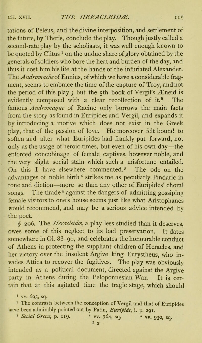 tations of Peleus, and the divine interposition, and settlement of the future, by Thetis, conclude the play. Though justly called a second-rate play by the scholiasts, it was well enough known to be quoted by Clitus 1 on the undue share of glory obtained by the generals of soldiers who bore the heat and burden of the day, and thus it cost him his life at the hands of the infuriated Alexander. The Andromache of Ennius, of which we have a considerable frag- ment, seems to embrace the time of the capture of Troy, and not the period of this play ; but the 5th book of Vergil’s Htneid is evidently composed with a clear recollection of it.2 The famous Andromaque of Racine only borrows the main facts from the story as found in Euripides and Vergil, and expands it by introducing a motive which does not exist in the Greek play, that of the passion of love. He moreover felt bound to soften and alter what Euripides had frankly put forward, not only as the usage of heroic times, but even of his own day—the enforced concubinage of female captives, however noble, and the very slight social stain which such a misfortune entailed. On this I have elsewhere commented.3 The ode on the advantages of noble birth4 strikes me as peculiarly Pindaric in tone and diction—more so than any other of Euripides’ choral songs. The tirade 5 against the dangers of admitting gossiping female visitors to one’s house seems just like what Aristophanes would recommend, and may be a serious advice intended by the poet. § 206. The Heracleida, a play less studied than it deserves, owes some of this neglect to its bad preservation. It dates somewhere in 01. 88-90, and celebrates the honourable conduct of Athens in protecting the suppliant children of Heracles, and her victory over the insolent Argive king Eurystheus, who in- vades Attica to recover the fugitives. The play was obviously intended as a political document, directed against the Argive party in Athens during the Peloponnesian War. It is cer- tain that at this agitated time the tragic stage, which should 1 w. 693, sq. 2 The contrasts between the conception of Vergil and that of Euripides have been admirably pointed out by Patin, Euripide, i. p. 291.