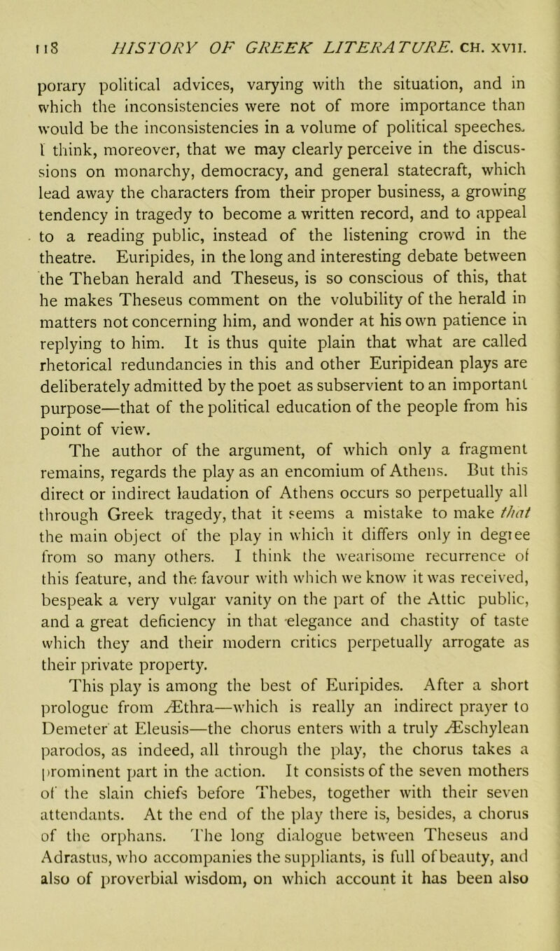 porary political advices, varying with the situation, and in which the inconsistencies were not of more importance than would be the inconsistencies in a volume of political speeches. I think, moreover, that we may clearly perceive in the discus- sions on monarchy, democracy, and general statecraft, which lead away the characters from their proper business, a growing tendency in tragedy to become a written record, and to appeal to a reading public, instead of the listening crowd in the theatre. Euripides, in the long and interesting debate between the Theban herald and Theseus, is so conscious of this, that he makes Theseus comment on the volubility of the herald in matters not concerning him, and wonder at his own patience in replying to him. It is thus quite plain that what are called rhetorical redundancies in this and other Euripidean plays are deliberately admitted by the poet as subservient to an important purpose—that of the political education of the people from his point of view. The author of the argument, of which only a fragment remains, regards the play as an encomium of Athens. But this direct or indirect laudation of Athens occurs so perpetually all through Greek tragedy, that it seems a mistake to make that the main object of the play in which it differs only in degree from so many others. I think the wearisome recurrence of this feature, and the favour with which we know it was received, bespeak a very vulgar vanity on the part of the Attic public, and a great deficiency in that elegance and chastity of taste which they and their modern critics perpetually arrogate as their private property. This play is among the best of Euripides. After a short prologue from AEthra—which is really an indirect prayer to Demeter at Eleusis—the chorus enters with a truly ^Eschylean parodos, as indeed, all through the play, the chorus takes a prominent part in the action. It consists of the seven mothers of the slain chiefs before Thebes, together with their seven attendants. At the end of the play there is, besides, a chorus of the orphans. The long dialogue between Theseus and Adrastus, who accompanies the suppliants, is full ofbeauty, and also of proverbial wisdom, on which account it has been also