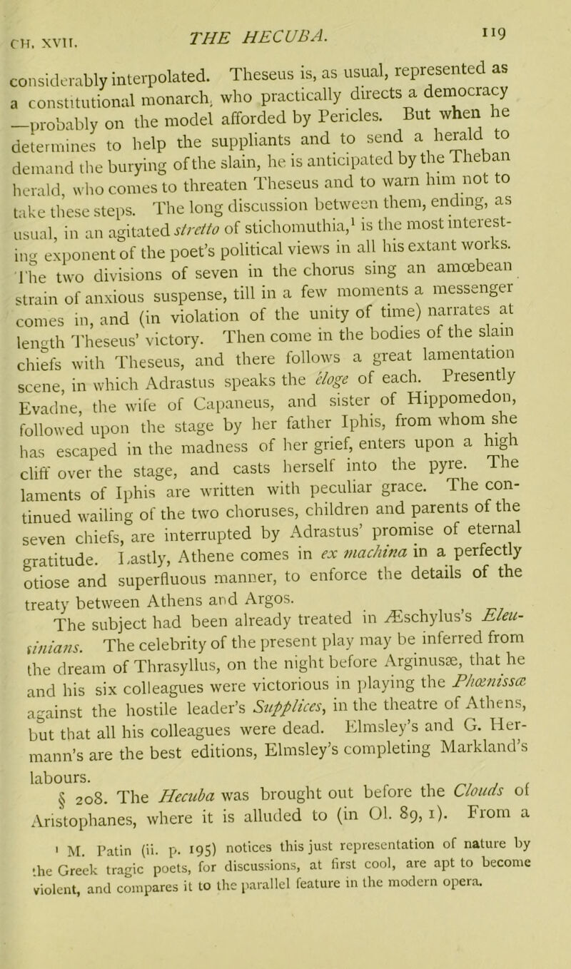 considerably interpolated. Theseus is, as usual, represented as a constitutional monarch, who practically directs a democracy -probably on the model afforded by Pericles. But when he determines to help the suppliants and to send a herald to demand the burying of the slain, he is anticipated by the Theban herald, who comes to threaten Theseus and to warn him not to take these steps. The long discussion between them, ending, as usual, in an agitated^/*? of stichomuthia,1 is the most interest- ing exponent of the poet’s political views in all his extant works. The two divisions of seven in the chorus sing an amcebean strain of anxious suspense, till in a few moments a messengei comes in, and (in violation of the unity of time) narrates at length Theseus’ victory. Then come in the bodies of the slain chiefs with Theseus, and there follows a great lamentation scene, in which Adrastus speaks the eloge of each. Presently Evadne, the wife of Capaneus, and sister of Hippomedon, followed upon the stage by her father Iphis, from whom she has escaped in the madness of her grief, enters upon a high cliff over the stage, and casts herself into the pyre. The laments of Iphis are written with peculiar grace. The con- tinued wailing of the two choruses, children and parents of the seven chiefs, are interrupted by Adrastus’ promise of eternal gratitude. Lastly, Athene comes in « machina in a perfectly otiose and superfluous manner, to enforce the details of the treaty between Athens and Argos. The subject had been already treated in yEschylus s Eleu- sinians. The celebrity of the present play may be inferred from the dream of Thrasyllus, on the night before Arginusse, that he and his six colleagues were victorious in playing the Phoenissa against the hostile leader’s Supplices, in the theatre of Athens, but that all his colleagues were dead. Elmsley’s and G. Her- mann’s are the best editions, Elmsley’s completing Markland’s labours. § 208. The Hecuba was brought out before the 6loads ot Aristophanes, where it is alluded to (in 01. 89, 1). From a 1 M. Patin (ii. p. 195) notices this just representation of nature by •he Greek tragic poets, for discussions, at first cool, are apt to become violent, and compares it to the parallel feature in the modern opera.
