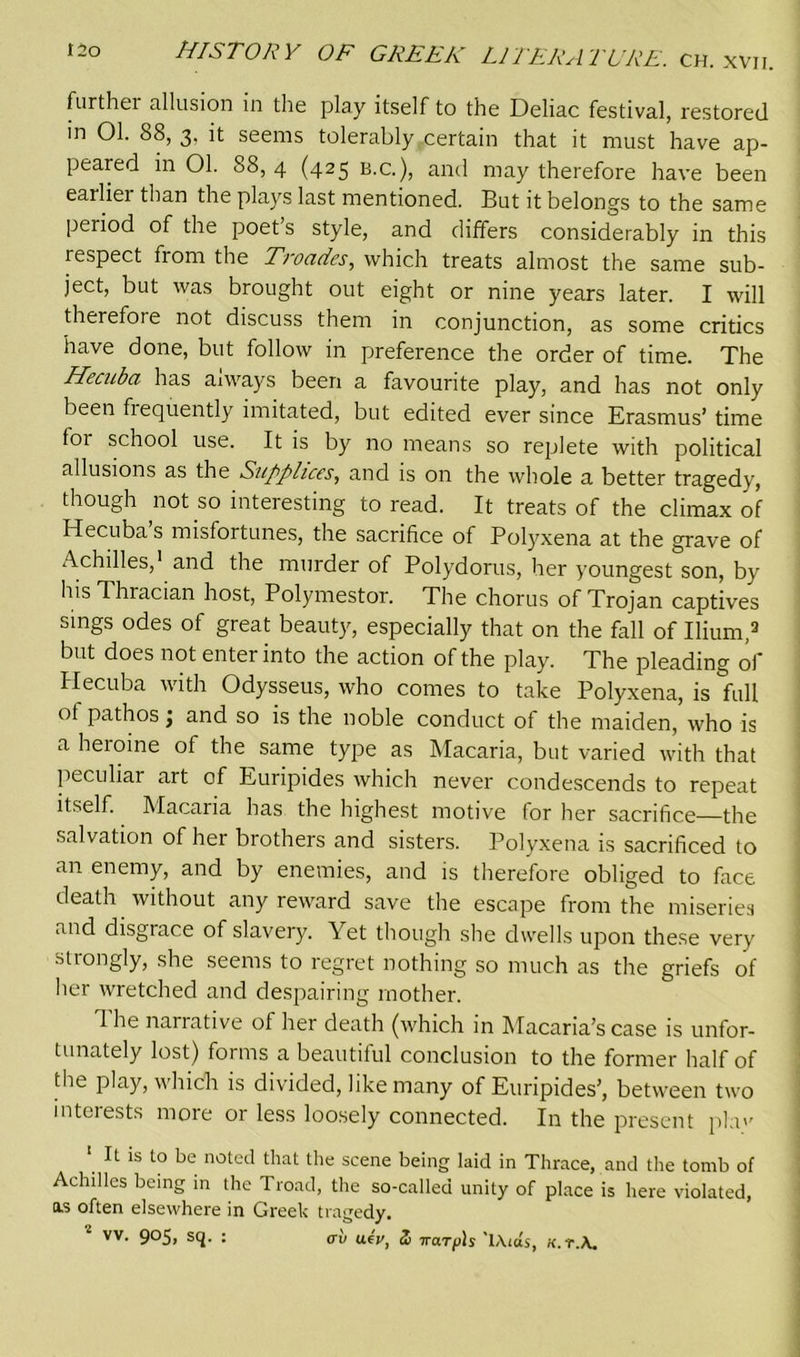 further allusion in the play itself to the Deliac festival, restored in 01. 88, 3. it seems tolerably . certain that it must have ap- peared in 01. 88, 4 (425 b.c.), and may therefore have been earliei than the plays last mentioned. But it belongs to the same period of the poet’s style, and differs considerably in this respect from the Troades, which treats almost the same sub- ject, but was brought out eight or nine years later. I will therefore not discuss them in conjunction, as some critics have done, but follow in preference the order of time. The Hecuba has aiways been a favourite play, and has not only been frequently imitated, but edited ever since Erasmus’ time foi school use. It is by no means so replete with political allusions as the Supplices, and is on the whole a better tragedy, though not so interesting to read. It treats of the climax of Hecuba’s misfortunes, the sacrifice of Polyxena at the grave of Achilles,1 and the murder of Polydorus, her youngest son, by his Thracian host, Polymestor. The chorus of Trojan captives sings odes of great beauty, especially that on the fall of Ilium,3 but does not enter into the action of the play. The pleading of Hecuba with Odysseus, who comes to take Polyxena, is full ot pathos j and so is the noble conduct of the maiden, who is a heroine of the same type as Macaria, but varied with that peculiar art of Euripides which never condescends to repeat itself. Macaria has the highest motive tor her sacrifice—the salvation of her brothers and sisters. Polyxena is sacrificed to an enemy, and by enemies, and is therefore obliged to face death without any reward save the escape from the miseries and disgrace of slavery. Yet though she dwells upon these very strongly, she seems to regret nothing so much as the griefs of her wretched and despairing mother. 1 he narrative of her death (which in Macaria’s case is unfor- tunately lost) forms a beautiful conclusion to the former half of the play, which is divided, like many of Euripides’, between two interests more or less loosely connected. In the present phv 1 It is to be noted that the scene being laid in Thrace, and the tomb of Achilles being in the Troad, the so-called unity of place is here violated, os often elsewhere in Greek tragedy.