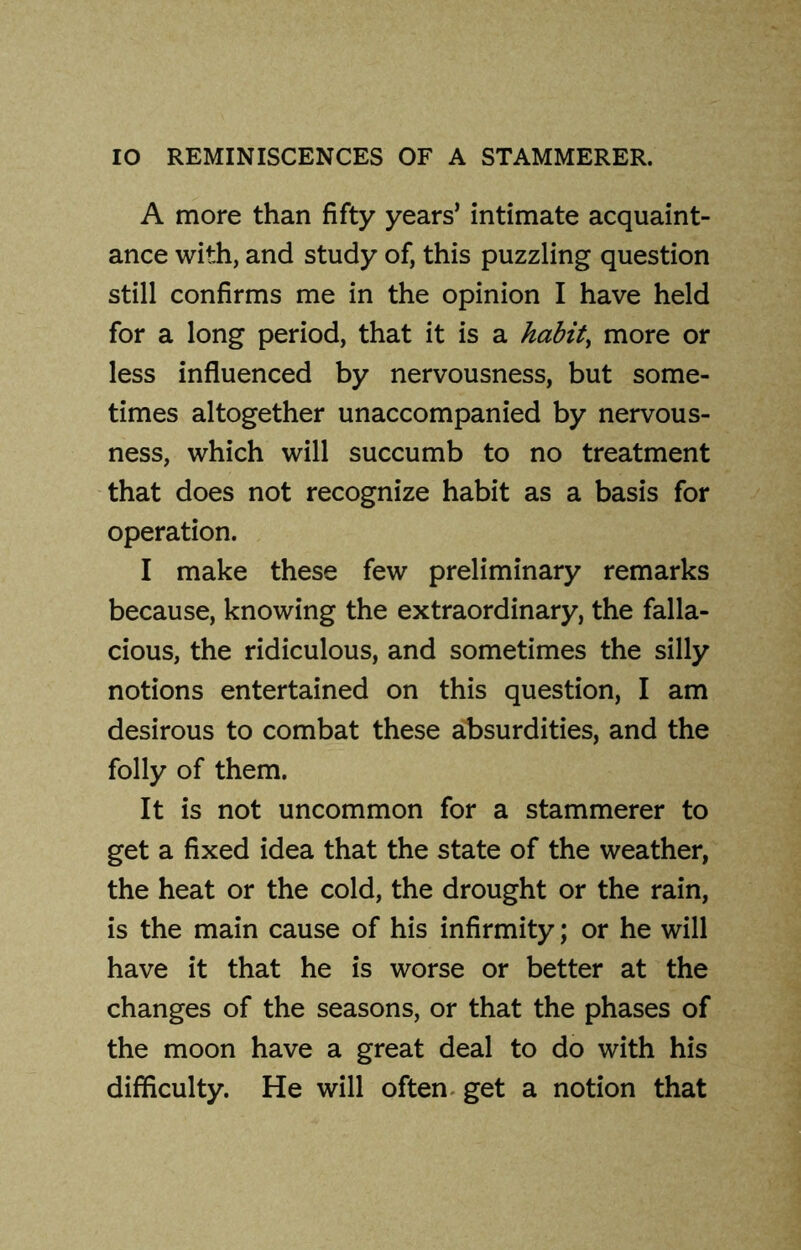 A more than fifty years’ intimate acquaint- ance with, and study of, this puzzling question still confirms me in the opinion I have held for a long period, that it is a habits more or less influenced by nervousness, but some- times altogether unaccompanied by nervous- ness, which will succumb to no treatment that does not recognize habit as a basis for operation. I make these few preliminary remarks because, knowing the extraordinary, the falla- cious, the ridiculous, and sometimes the silly notions entertained on this question, I am desirous to combat these absurdities, and the folly of them. It is not uncommon for a stammerer to get a fixed idea that the state of the weather, the heat or the cold, the drought or the rain, is the main cause of his infirmity; or he will have it that he is worse or better at the changes of the seasons, or that the phases of the moon have a great deal to do with his difficulty. He will often get a notion that