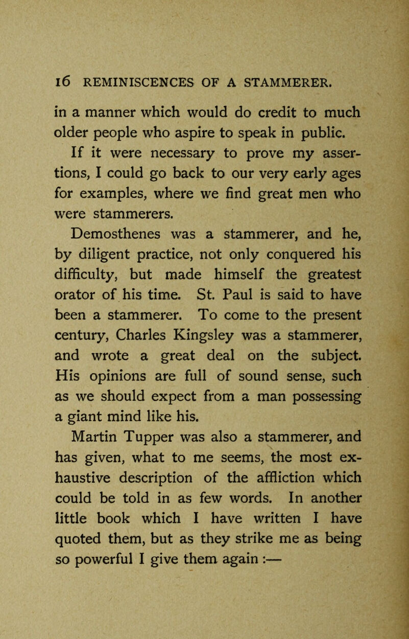 in a manner which would do credit to much older people who aspire to speak in public. If it were necessary to prove my asser- tions, I could go back to our very early ages for examples, where we find great men who were stammerers. Demosthenes was a stammerer, and he, by diligent practice, not only conquered his difficulty, but made himself the greatest orator of his time. St. Paul is said to have been a stammerer. To come to the present century, Charles Kingsley was a stammerer, and wrote a great deal on the subject. His opinions are full of sound sense, such as we should expect from a man possessing a giant mind like his. Martin Tupper was also a stammerer, and has given, what to me seems, the most ex- haustive description of the affliction which could be told in as few words. In another little book which I have written I have quoted them, but as they strike me as being so powerful I give them again :—