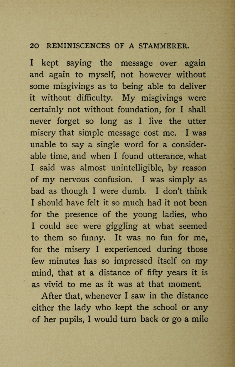 I kept saying the message over again and again to myself, not however without some misgivings as to being able to deliver it without difficulty. My misgivings were certainly not without foundation, for I shall never forget so long as I live the utter misery that simple message cost me. I was unable to say a single word for a consider- able time, and when I found utterance, what I said was almost unintelligible, by reason of my nervous confusion. I was simply as bad as though I were dumb. I don’t think I should have felt it so much had it not been for the presence of the young ladies, who I could see were giggling at what seemed to them so funny. It was no fun for me, for the misery I experienced during those few minutes has so impressed itself on my mind, that at a distance of fifty years it is as vivid to me as it was at that moment After that, whenever I saw in the distance either the lady who kept the school or any of her pupils, I would turn back or go a mile