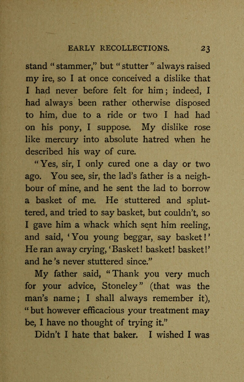 stand “ stammer,” but “ stutter ” always raised my ire, so I at once conceived a dislike that I had never before felt for him; indeed, I had always been rather otherwise disposed to him, due to a ride or two I had had on his pony, I suppose. My dislike rose like mercury into absolute hatred when he described his way of cure. “Yes, sir, I only cured one a day or two ago. You see, sir, the lad’s father is a neigh- bour of mine, and he sent the lad to borrow a basket of me. He stuttered and splut- tered, and tried to say basket, but couldn’t, so I gave him a whack which sent him reeling, and said, ‘You young beggar, say basket!’ He ran away crying, ‘Basket! basket! basket!’ and he’s never stuttered since.” My father said, “Thank you very much for your advice, Stoneley” (that was the man’s name; I shall always remember it), “ but however efficacious your treatment may be, I have no thought of trying it.” Didn’t I hate that baker. I wished I was