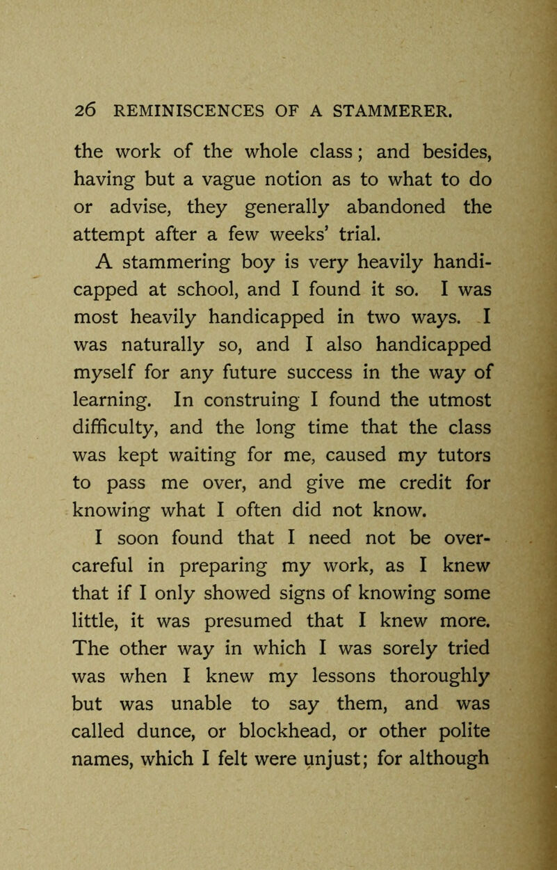 the work of the whole class; and besides, having but a vague notion as to what to do or advise, they generally abandoned the attempt after a few weeks’ trial. A stammering boy is very heavily handi- capped at school, and I found it so. I was most heavily handicapped in two ways. I was naturally so, and I also handicapped myself for any future success in the way of learning. In construing I found the utmost difficulty, and the long time that the class was kept waiting for me, caused my tutors to pass me over, and give me credit for knowing what I often did not know. I soon found that I need not be over- careful in preparing my work, as I knew that if I only showed signs of knowing some little, it was presumed that I knew more. The other way in which I was sorely tried was when I knew my lessons thoroughly but was unable to say them, and was called dunce, or blockhead, or other polite names, which I felt were unjust; for although