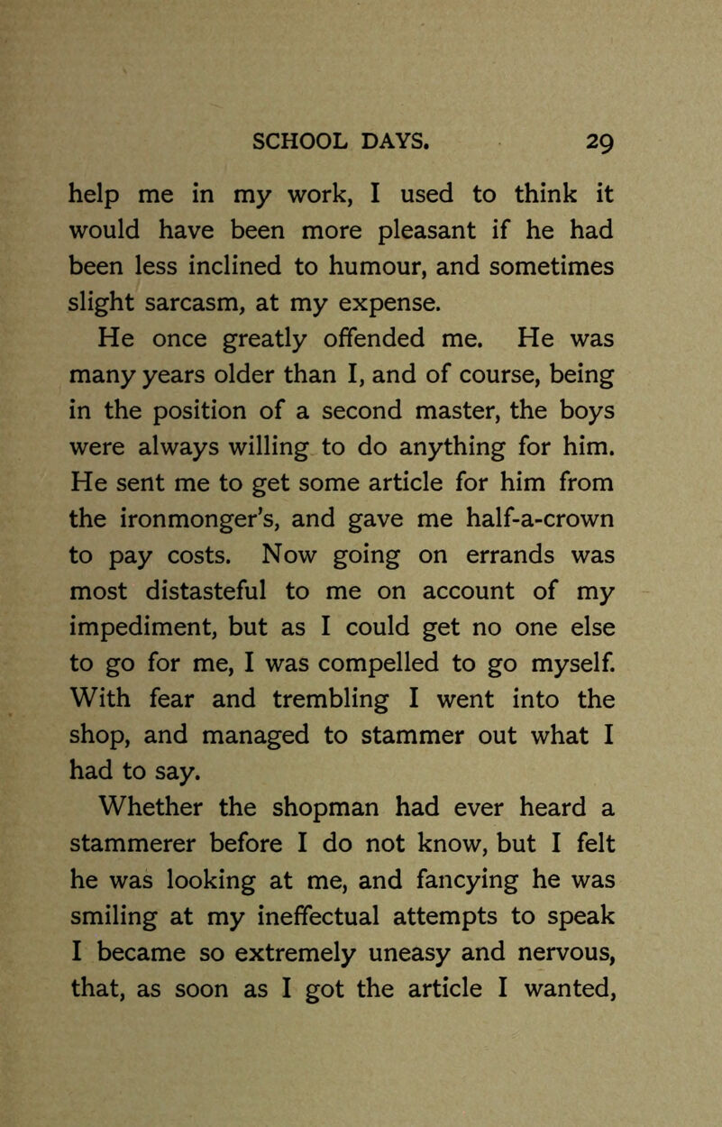 help me in my work, I used to think it would have been more pleasant if he had been less inclined to humour, and sometimes slight sarcasm, at my expense. He once greatly offended me. He was many years older than I, and of course, being in the position of a second master, the boys were always willing to do anything for him. He sent me to get some article for him from the ironmonger’s, and gave me half-a-crown to pay costs. Now going on errands was most distasteful to me on account of my impediment, but as I could get no one else to go for me, I was compelled to go myself. With fear and trembling I went into the shop, and managed to stammer out what I had to say. Whether the shopman had ever heard a stammerer before I do not know, but I felt he was looking at me, and fancying he was smiling at my ineffectual attempts to speak I became so extremely uneasy and nervous, that, as soon as I got the article I wanted,