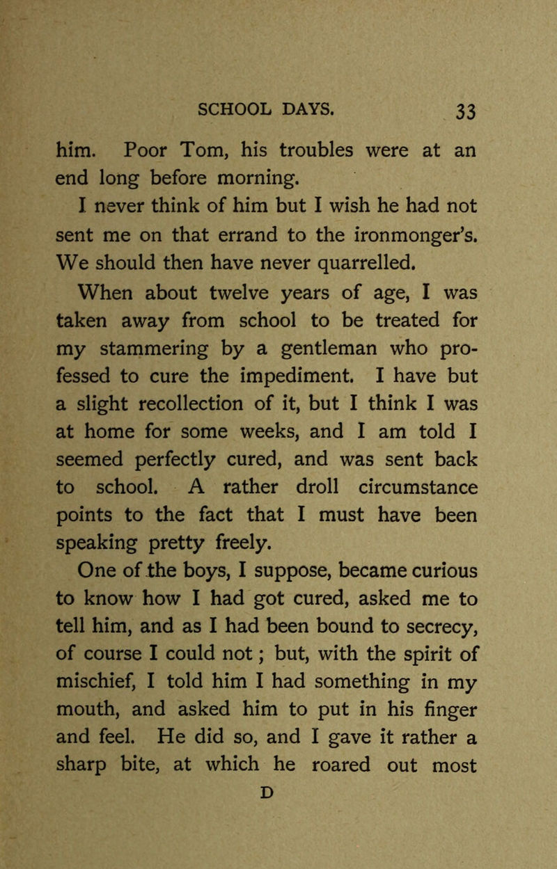 him. Poor Tom, his troubles were at an end long before morning. I never think of him but I wish he had not sent me on that errand to the ironmonger’s. We should then have never quarrelled. When about twelve years of age, I was taken away from school to be treated for my stammering by a gentleman who pro- fessed to cure the impediment. I have but a slight recollection of it, but I think I was at home for some weeks, and I am told I seemed perfectly cured, and was sent back to school. A rather droll circumstance points to the fact that I must have been speaking pretty freely. One of the boys, I suppose, became curious to know how I had got cured, asked me to tell him, and as I had been bound to secrecy, of course I could not; but, with the spirit of mischief, I told him I had something in my mouth, and asked him to put in his finger and feel. He did so, and I gave it rather a sharp bite, at which he roared out most D