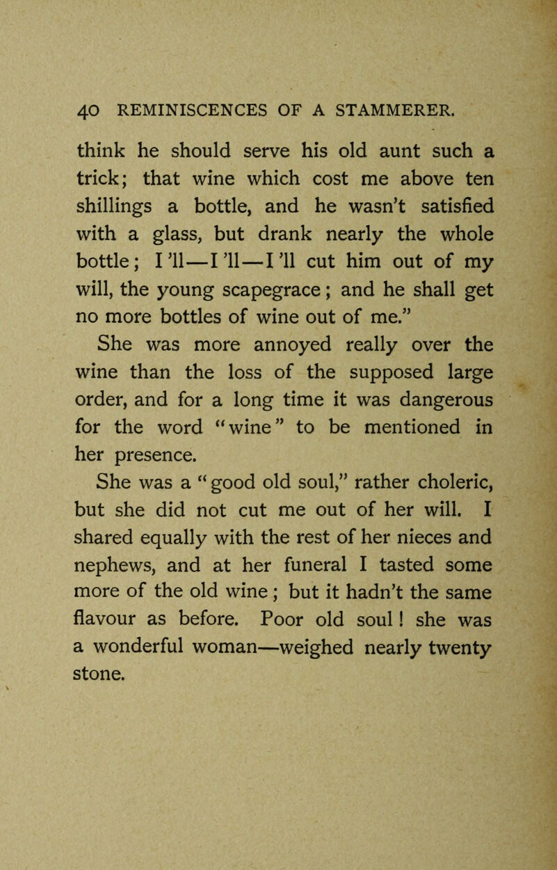 think he should serve his old aunt such a trick; that wine which cost me above ten shillings a bottle, and he wasn’t satisfied with a glass, but drank nearly the whole bottle; I’ll—I’ll — I’ll cut him out of my will, the young scapegrace; and he shall get no more bottles of wine out of me.” She was more annoyed really over the wine than the loss of the supposed large order, and for a long time it was dangerous for the word “wine” to be mentioned in her presence. She was a “ good old soul,” rather choleric, but she did not cut me out of her will. I shared equally with the rest of her nieces and nephews, and at her funeral I tasted some more of the old wine; but it hadn’t the same flavour as before. Poor old soul! she was a wonderful woman—weighed nearly twenty stone.