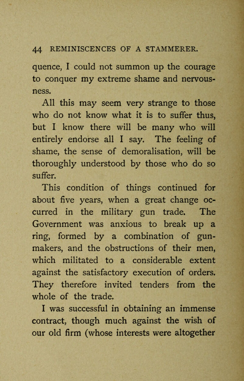 quence, I could not summon up the courage to conquer my extreme shame and nervous- ness. All this may seem very strange to those who do not know what it is to suffer thus, but I know there will be many who will entirely endorse all I say. The feeling of shame, the sense of demoralisation, will be thoroughly understood by those who do so suffer. This condition of things continued for about five years, when a great change oc- curred in the military gun trade. The Government was anxious to break up a ring, formed by a combination of gun- makers, and the obstructions of their men, which militated to a considerable extent against the satisfactory execution of orders. They therefore invited tenders from the whole of the trade. I was successful in obtaining an immense contract, though much against the wish of our old firm (whose interests were altogether