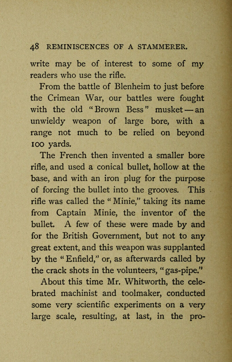 write may be of interest to some of my readers who use the rifle. From the battle of Blenheim to just before the Crimean War, our battles were fought with the old “Brown Bess” musket — an unwieldy weapon of large bore, with a range not much to be relied on beyond ioo yards. The French then invented a smaller bore rifle, and used a conical bullet, hollow at the base, and with an iron plug for the purpose of forcing the bullet into the grooves. This rifle was called the “ Minie,” taking its name from Captain Minie, the inventor of the bullet. A few of these were made by and for the British Government, but not to any great extent, and this weapon was supplanted by the “ Enfield,” or, as afterwards called by the crack shots in the volunteers, “ gas-pipe.” About this time Mr. Whitworth, the cele- brated machinist and toolmaker, conducted some very scientific experiments on a very large scale, resulting, at last, in the pro-