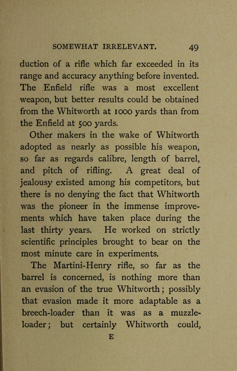 duction of a rifle which far exceeded in its range and accuracy anything before invented. The Enfield rifle was a most excellent weapon, but better results could be obtained from the Whitworth at 1000 yards than from the Enfield at 500 yards. Other makers in the wake of Whitworth adopted as nearly as possible his weapon, so far as regards calibre, length of barrel, and pitch of rifling. A great deal of jealousy existed among his competitors, but there is no denying the fact that Whitworth was the pioneer in the immense improve- ments which have taken place during the last thirty years. He worked on strictly scientific principles brought to bear on the most minute care in experiments. The Martini-Henry rifle, so far as the barrel is concerned, is nothing more than an evasion of the true Whitworth; possibly that evasion made it more adaptable as a breech-loader than it was as a muzzle- loader ; but certainly Whitworth could, E