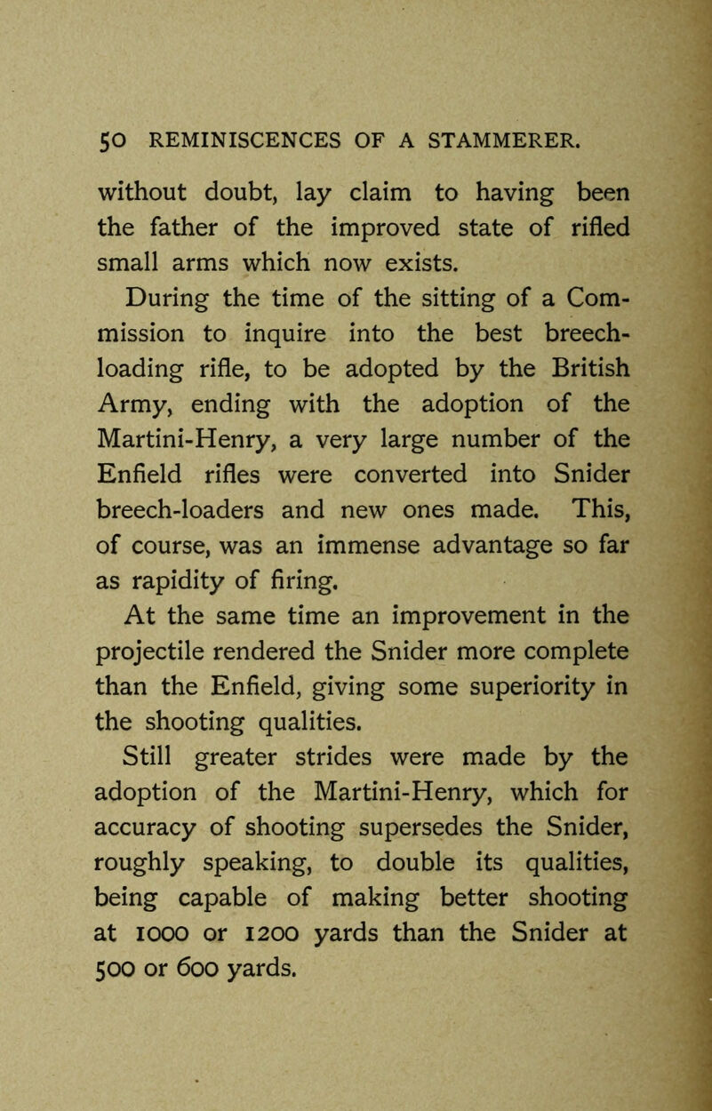 without doubt, lay claim to having been the father of the improved state of rifled small arms which now exists. During the time of the sitting of a Com- mission to inquire into the best breech- loading rifle, to be adopted by the British Army, ending with the adoption of the Martini-Henry, a very large number of the Enfield rifles were converted into Snider breech-loaders and new ones made. This, of course, was an immense advantage so far as rapidity of firing. At the same time an improvement in the projectile rendered the Snider more complete than the Enfield, giving some superiority in the shooting qualities. Still greater strides were made by the adoption of the Martini-Henry, which for accuracy of shooting supersedes the Snider, roughly speaking, to double its qualities, being capable of making better shooting at iooo or 1200 yards than the Snider at 500 or 600 yards.